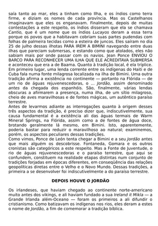 saía tanto ao mar, eles a tinham como Ilha, e os índios como terra
firme, e diziam os nomes de cada província. Mas os Castelhanos
imaginavam que eles os enganavam. Finalmente, depois de muitas
contestações a este respeito, os índios disseram que ela se chamava
Cantio, que é um nome que os índios Lucayos deram a essa terra
porque os povos que a habitavam cobriam suas partes pudendas com
folhas de palmeira tecidas como a esteira de juncos. Eles saíram no dia
25 de julho dessas ilhotas PARA IREM A BIMINI navegando entre duas
ilhas que pareciam submersas, e estando como que atolados, eles não
sabiam mais por onde passar com os navios. Jean Ponce ENVIOU O
BARCO PARA RECONHECER UMA ILHA QUE ELE ACREDITAVA SUBMERSA
e aconteceu que era a de Baama. Quanto à tradição local, é ela tríplice.
Em primeiro lugar, uma lenda corrente entre os indígenas do Haiti e de
Cuba fala numa fonte milagrosa localizada na ilha de Bimini. Uma outra
tradição afirma a existência no continente — portanto na Flórida — de
um rio de águas rejuvenescedoras, o ... Jordão, assim denominado
antes da chegada dos espanhóis. São, finalmente, várias lendas
obscuras a afirmarem a presença, numa ilha, de um sítio milagroso,
cheio de aves maravilhosas e de fontes mágicas, um autêntico paraíso
terrestre.
Antes de levarmos adiante as interrogações quanto à origem desses
três aspectos da tradição, é preciso dizer que, indiscutivelmente, sua
causa fundamental é a existência ali das águas termais de Warm
Mineral Springs, na Flórida, assim como a de fontes de água doce,
brotando geralmente lá mesmo, em Bimini. Isto, aparentemente,
poderia bastar para reduzir o maravilhoso ao natural; examinemos,
porém, os aspectos peculiares dessas tradições.
Como vimos, Ponce de León tenta chegar a Bimini e a seu Jordão antes
que mais alguém os descobrisse. Fontaneda, Gomara e os outros
cronistas são categóricos a este respeito. Mas a Fonte de Juventude, o
rio de águas rejuvenescedoras e o paraíso terrestre, que aqui se
confundem, constituem na realidade etapas distintas num conjunto de
tradições forjadas em épocas diferentes, em conseqüência das relações
geopolíticas diretas entre o Velho e o Novo Mundo. Dessas tradições, a
primeira a se desenvolver foi indiscutivelmente a do paraíso terrestre.

                     DEPOIS HOUVE O JORDÃO

Os irlandeses, que haviam chegado ao continente norte-americano
muito antes dos vikings, e ali haviam fundado a sua Ireland it Mikla — a
Grande Irlanda além-Oceano — foram os primeiros a ali difundir o
cristianismo. Como batizavam os indígenas nos rios, eles deram a estes
o nome de Jordão, a fim de comemorar a tradição bíblica.
 
