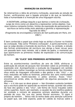 INVENÇÃO DA ESCRITURA

Se retomarmos a idéia de primeira civilização, associada ao estudo de
Sumer, verificaremos que o legado principal e de que se beneficiou
toda a humanidade é a invenção de uma linguagem escrita.

   A ESCRITURA, prólogo daquilo a que damos o nome de civilização,
  surge de início como um desenho a representar certos objetos; mas
esse sistema comporta limites, limites da expressão do pensamento. A
   escritura se torna então mais abstrata e permite a representação
                           figurada da idéia.”
 (Fragmento da enciclopédia L'Univers de Vart publicada em Paris, em
                                 1967.)


É bem conhecido o papel que ainda hoje se atribui a Sumer na história
da civilização. Tida como "Primeira civilização", é particularmente a ela
que se julga devida a invenção da escritura. Ora, na verdade, o estudo
das formas embrionárias de escritura nos obriga a fazer recuar para
um passado bem mais remoto, até a idade da pedra, o momento em
que apareceram os primeiros modos de expressão e de comunicação
do homem.

            OS "CLICS" DOS PRIMEIROS ASTRÔNOMOS

Entre os acontecimentos científicos do ano de 1929, alinha-se a
publicação do estudo de Jacques Van Ginneken sobre os primórdios da
expressão oral. Acompanhando a evolução da linguagem em sentido
contrário para melhor investigar as formas embrionárias, Van Ginneken
situa antes da linguagem articulada a dos gestos e dos "clics" — os
mais reduzidos de todos os fonemas, próximos dos sons inarticulados
emitidos pelos recém-nascidos e pelos animais. Esses "clics"
encontram-se ainda, aliás, na linguagem de algumas povoações sul-
africanas.
Mas — e é isto que se deve gravar — Van Ginneken sustenta também
que a escritura pode ter aparecido ao mesmo tempo, quando não antes
da fase dos gestos e dos "clics", sob forma de riscos traçados sobre
vários suportes. Assim, por exemplo, o caçador da era neolítica poderia
ter anotado o número de pequenos animais abatidos durante um
período de caça. Por sua vez, James Février escreveu: "O signo é
próprio do homem ... Talvez não se tenha dado uma atenção suficiente
ao papel que, sob este aspecto, pode ter cabido às marcas sobre a
 