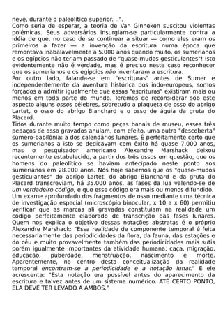 neve, durante o paleolítico superior. ..".
Como seria de esperar, a teoria de Van Ginneken suscitou violentas
polêmicas. Seus adversários insurgiam-se particularmente contra a
idéia de que, no caso de se continuar a situar — como eles eram os
primeiros a fazer — a invenção da escritura numa época que
remontava inabalavelmente a 5.000 anos quando muito, os sumerianos
e os egípcios não teriam passado de "quase-mudos gesticulantes"! Isto
evidentemente não é verdade, mas é preciso neste caso reconhecer
que os sumerianos e os egípcios não inventaram a escritura.
Por outro lado, falanda-se em "escrituras" antes de Sumer e
independentemente da aventura histórica dos indo-europeus, somos
forçados a admitir igualmente que essas "escrituras" existiram mais ou
menos em toda parte do mundo. Teremos de reconsiderar sob este
aspecto alguns ossos célebres, sobretudo a plaqueta de osso do abrigo
Lartet, o osso do abrigo Blanchard e o osso de águia da gruta do
Placard.
Tidos durante muito tempo como peças banais de museu, esses três
pedaços de osso gravados anulam, com efeito, uma outra "descoberta"
súmero-babilônia: a dos calendários lunares. É perfeitamente certo que
os sumerianos a isto se dedicavam com êxito há quase 7.000 anos,
mas o pesquisador americano Alexandre Marshack deixou
recentemente estabelecido, a partir dos três ossos em questão, que os
homens do paleolítico se haviam antecipado neste ponto aos
sumerianos em 28.000 anos. Nós hoje sabemos que os "quase-mudos
gesticulantes" do abrigo Lartet, do abrigo Blanchard e da gruta do
Placard transcreviam, há 35.000 anos, as fases da lua valendo-se de
um verdadeiro código, e que esse código era mais ou menos difundido.
Um exame aprofundado dos fragmentos de osso mediante uma técnica
de investigação especial (microscópio binocular, x 10 a x 60) permitiu
verificar que as marcas ali gravadas constituíam na realidade um
código perfeitamente elaborado de transcrição das fases lunares.
Quem nos explica o objetivo dessas notações abstratas é o próprio
Alexandre Marshack: "Essa realidade de componente temporal é feita
necessariamente das periodicidades da flora, da fauna, das estações e
do céu e muito provavelmente também das periodicidades mais sutis
porém igualmente importantes da atividade humana: caça, migração,
educação,     puberdade,     menstruação,    nascimento     e   morte.
Aparentemente, no centro desta conceitualização da realidade
temporal encontram-se a periodicidade e a notação lunar." E ele
acrescenta: "Esta notação era possível antes do aparecimento da
escritura e talvez antes de um sistema numérico. ATÉ CERTO PONTO,
ELA DEVE TER LEVADO A AMBOS.”
 