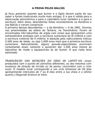 A PROVA PELOS BÁLCÃS

Já ficou portanto assente que Sumer e o Egito devem parte de seu
saber a fontes tradicionais muito mais antigas. E o que é válido para a
observação astronômica e para o calendário lunar também o é para a
escritura. Além disso, descobertas feitas recentemente na Romênia e
nos Bálcãs o vieram comprovar.
A primeira dessas descobertas — a da Romênia — é de 1961. Ocorreu
nas proximidades da aldeia de Tartária, na Transilvânia. Foram ali
encontradas três tabuinhas de argila com sinais que apresentam uma
extraordinária analogia com a escritura sumeriana do III milênio e com
a escritura cretense do II milênio. A datação pelo radiccarbono indicou
5.500 anos de idade, ou seja 1.000 anos mais que a primeira escritura
sumeriana. Naturalmente, alguns pseudo-especialistas acorreram
contestando esses números e quiseram dar 1.500 anos menos às
tabuinhas de modo a equipará-las às de Sumer. O que nada teria
adiantado.


TRANSCRIÇÃO DAS NOTAÇÕES DO OSSO DE LARTET (Os sinais
produzidos com o auxilio de utensílios diferentes, ou dos mesmos com
mudança de direção de incisão ou de ponta, concordam com o ciclo
lunar. O modelo lunar corresponde a um ciclo bimensal de 59 dias
apresentando intervalos de 7 ou 8 dias entre a lua cheia e o último
quarto.) (Segundo Science et Viex)
 