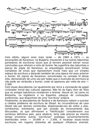 Com efeito, alguns anos mais tarde — de 1969 a 1971 — as
escavações de Karanovo, na Bulgária, trouxeram à luz outras tabuinhas
portadoras de escrituras locais que já tornam possível extrair novas
conclusões que refutam o mito de Sumer. Na superfície das tabuinhas e
placas de argila de Karanovo, os arqueólogos encontraram linhas
completas de sinais que representam muito mais que um simples
esboço de escritura e datando também de uma época mil anos anterior
a Sumer. Os signos de Karanovo, encontrados na camada VI desse
sítio, demonstram de uma vez por todas que a invenção da escritura já
não pode ser atribuída a Sumer, onde só apareceu por volta do ano —
2.300.
Com essas descobertas cai igualmente por terra a concepção do papel
civilizador inicial das culturas egeanas. Não foi do Egeu nem de Tróia
que os antigos balcânicos receberam o bronze. Houve ali, tal como na
Bretanha, na Inglaterra e na Espanha, esboços de civilizações
autônomas, que dispunham de uma "escritura" própria.
Finalmente, as descobertas de Tartária e de Karanovo voltam a suscitar
o célebre problema da escritura de Glozel. As circunstâncias do caso
Glozel são por demais conhecidas, dispensando-nos de voltar a elas.
Lembremos, entretanto, que por ocasião do encerramento das
discussões, os que afirmavam a "falsificação" consideraram sua
sentença definitiva pois, para abalá-la, teria sido preciso ao mesmo
tempo encontrar outras "escrituras" análogas convenientemente
distribuídas entre — 10.000 e — 2.500, e localizar essas novas
escrituras em lugares distantes de qualquer influência oriental.
 