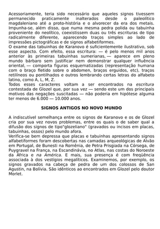 Acessoriamente, teria sido necessário que aqueles signos tivessem
permanecido      praticamente    inalterados    desde   o   paleolítico
magdaleniano até a proto-história e o alvorecer da era dos metais.
Impunha-se, além disso, que numa mesma pedra polida ou tabuinha
proveniente do neolítico, coexistissem duas ou três escrituras de tipo
radicalmente diferente, aparecendo traços simples ao lado de
impressões pictográficas e de signos alfabetiformes.
O exame das tabuinhas de Karanovo é suficientemente ilustrativo, sob
esse aspecto. Com efeito, essa escritura: — é pelo menos mil anos
anterior às primeiras tabuinhas sumerianas, — aparece em pleno
mundo bárbaro sem justificar nem demonstrar qualquer influência
oriental, — comporta figuras esquematizadas (representação humana
com o braço fletido sobre o abdomen, braços erguidos, etc), traços
retilíneos ou pontilhados e outros lembrando certas letras do alfabeto
latino, como A, L, M, Z.
Todos esses caracteres voltam a ser encontrados na escritura
contestada de Glozel que, por sua vez — sendo este um dos principais
motivos das negações suscitadas — não poderia em hipótese alguma
ter menos de 6.000 — 10.000 anos.

               SIGNOS ANTIGOS NO NOVO MUNDO

A indiscutível semelhança entre os signos de Karanovo e os de Glozel
cria por sua vez novos problemas, entre os quais o de saber qual a
difusão dos signos de tipo"glozeliano" (gravados ou incisos em placas,
tabuinhas, ossos) pelo mundo afora.
Verifica-se bem depressa que placas e tabuinhas apresentando signos
alfabetiformes foram descobertas nas camadas arqueológicas de Alvão
em Portugal, de Bunesti na Romênia, de Petra Prisgiada na Córsega, de
Puygravel na França, na Escandinávia, no Atlas, nas costas do Noroeste
da África e na América. E mais, sua presença é com freqüência
associada à dos vestígios megalíticos. Examinemos, por exemplo, os
signos gravados na cabeça de pedra de um dos colossos de San
Agustin, na Bolívia. São idênticos ao encontrados em Glozel pelo doutor
Morlet.
 