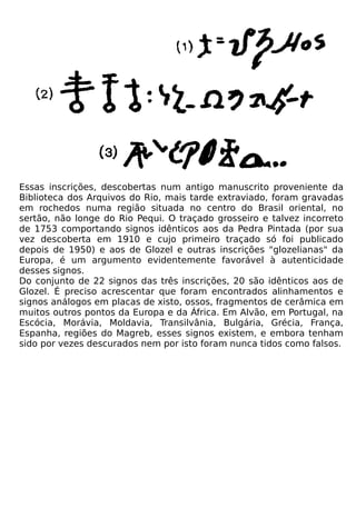 Essas inscrições, descobertas num antigo manuscrito proveniente da
Biblioteca dos Arquivos do Rio, mais tarde extraviado, foram gravadas
em rochedos numa região situada no centro do Brasil oriental, no
sertão, não longe do Rio Pequi. O traçado grosseiro e talvez incorreto
de 1753 comportando signos idênticos aos da Pedra Pintada (por sua
vez descoberta em 1910 e cujo primeiro traçado só foi publicado
depois de 1950) e aos de Glozel e outras inscrições "glozelianas" da
Europa, é um argumento evidentemente favorável à autenticidade
desses signos.
Do conjunto de 22 signos das três inscrições, 20 são idênticos aos de
Glozel. É preciso acrescentar que foram encontrados alinhamentos e
signos análogos em placas de xisto, ossos, fragmentos de cerâmica em
muitos outros pontos da Europa e da África. Em Alvão, em Portugal, na
Escócia, Morávia, Moldavia, Transilvânia, Bulgária, Grécia, França,
Espanha, regiões do Magreb, esses signos existem, e embora tenham
sido por vezes descurados nem por isto foram nunca tidos como falsos.
 