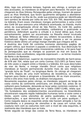 Aliás, logo nos primeiros tempos, fugindo aos vikings, e sempre por
eles acossados, os irlandeses se dirigiram para Noroeste. Foi assim que
chegaram às ilhas Orkney. Perseguidos pelos vikings, tiveram de passar
para as ilhas Shetland, que foram igualmente obrigados a abandonar
para se refugiar na ilha de Ou, onde sua presença pode ser identificada
sem sombra de dúvida por volta do ano 725. Em 795, desembarcaram
na Islândia. Eram esses irlandeses monges pertencentes à seita cristã
dos Ceilé Dé que exercera uma influência acentuada, na Irlanda, muito
antes da evangelização oficial de São Patrick. Os Ceilé Dé, padres
seculares que viviam em comunidades, celibatários e praticando a
penitência, defendiam quanto à virtude e à moral idéias que, muito
estranhamente, podem ser encontradas na filosofia moral inculcada
aos Toltecas de Tollan (México) por seu célebre rei-sacerdote, o deus
Quetzalcoatl. Alguns especialistas chegam mesmo a ver na pessoa
histórica deste último um antigo monge irlandês que chegara até lá.
A doutrina dos Ceilé Dé continha inúmeros elementos pagãos de
origem céltica, que levaram o papado a condená-la. Sua destruição foi
pregada em toda a Irlanda pelos missionários católicos; e foi para fugir
às perseguições que os monges se puseram ao mar em busca de
horizontes mais acolhedores, segundo esperavam — as terras insulares
do Norte e do Noroeste.
Ora, o abade Adamman, superior do monastério irlandês de Saint-Jonas
de 679 até 704, relata que um certo Cormac (521-597) já fizera mais
de três vezes a viagem entre a Irlanda e a Islândia. Em suas descrições
do mar do Norte, o monge irlandês Dicuil conta que religiosos
irlandeses já haviam permanecido durante mais de seis meses na
"grande terra de Thulé", no longínquo Norte. Os vikings ali chegaram
em 874. Depois de uma inútil tentativa de resistência, os monges
fugiram para Oeste e atingiram a Groenlândia. Ali os iriam encontrar,
cento e oito anos mais tarde, os drakkars noruegueses.
Novamente expulsos pelos vikings, os irlandeses seguem ao longo da
costa vizinha do continente americano, em direção Sul, antes de se
voltarem para Sudoeste, deixando-se levar pelas correntes costeiras. O
Libellus Islandorum, redigido por Ari o Sábio (1067-1148), relata que:
"Os fundadores dos estabelecimentos escandinavos na Groenlândia
encontraram naquela região habitações humanas tanto a Leste como a
Oeste, assim como utensílios de pedra quebrados, e restos de
embarcações, o que demonstra ter ali vivido um povo qualquer..."
Como naquela época os esquimós ainda não haviam atingido o Sul da
Groenlândia, e a presença de utensílios e de casas em ruínas não
coaduna nem com os costumes nem com o nível de vida esquimós, é
realmente dos irlandeses que se trata.
Tendo seguido ao longo das costas da Terra Nova, os irlandeses se
 