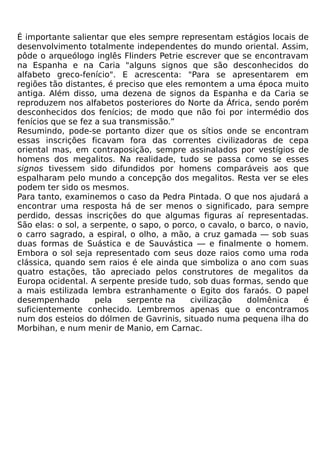 É importante salientar que eles sempre representam estágios locais de
desenvolvimento totalmente independentes do mundo oriental. Assim,
pôde o arqueólogo inglês Flinders Petrie escrever que se encontravam
na Espanha e na Caria "alguns signos que são desconhecidos do
alfabeto greco-fenício". E acrescenta: "Para se apresentarem em
regiões tão distantes, é preciso que eles remontem a uma época muito
antiga. Além disso, uma dezena de signos da Espanha e da Caria se
reproduzem nos alfabetos posteriores do Norte da África, sendo porém
desconhecidos dos fenícios; de modo que não foi por intermédio dos
fenícios que se fez a sua transmissão.”
Resumindo, pode-se portanto dizer que os sítios onde se encontram
essas inscrições ficavam fora das correntes civilizadoras de cepa
oriental mas, em contraposição, sempre assinalados por vestígios de
homens dos megalitos. Na realidade, tudo se passa como se esses
signos tivessem sido difundidos por homens comparáveis aos que
espalharam pelo mundo a concepção dos megalitos. Resta ver se eles
podem ter sido os mesmos.
Para tanto, examinemos o caso da Pedra Pintada. O que nos ajudará a
encontrar uma resposta há de ser menos o significado, para sempre
perdido, dessas inscrições do que algumas figuras aí representadas.
São elas: o sol, a serpente, o sapo, o porco, o cavalo, o barco, o navio,
o carro sagrado, a espiral, o olho, a mão, a cruz gamada — sob suas
duas formas de Suástica e de Sauvástica — e finalmente o homem.
Embora o sol seja representado com seus doze raios como uma roda
clássica, quando sem raios é ele ainda que simboliza o ano com suas
quatro estações, tão apreciado pelos construtores de megalitos da
Europa ocidental. A serpente preside tudo, sob duas formas, sendo que
a mais estilizada lembra estranhamente o Egito dos faraós. O papel
desempenhado        pela    serpente na    civilização    dolmênica     é
suficientemente conhecido. Lembremos apenas que o encontramos
num dos esteios do dólmen de Gavrinis, situado numa pequena ilha do
Morbihan, e num menir de Manio, em Carnac.
 