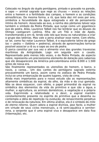 Colocado no ângulo do duplo pentágono, pintado e gravado na parede,
o sapo — animal sagrado que rege as chuvas — evoca as relações
entre o homem e a fertilidade dos campos, o homem e as condições
atmosféricas. Da mesma forma, a rã, que bota dez mil ovos por ano,
simboliza a fecundidade da água estagnada e até do pensamento
íntimo do homem. Associada ao ovo, a rainha dos pântanos talvez seja
também o símbolo da Pedra Pintada, que surge como um gigantesco
ovo de pedra. Aliás, Laurence Talbot nos faz lembrar que os deuses do
Olimpo castigaram Latônia, filha de um Titã e mãe de Apolo,
transformando-a em rã, tendo sido isto que levou os naturalistas a criar
o grupo das latônias. Mas vale a pena analisar esse nome. Com efeito,
se lat, como faz notar Laurence Talbot, é o equivalente latino do grego
Ias — pedra — (latônia = pedreira), através de aproximações torna-se
possível associar a rã ou o sapo ao ovo de pedra.
O porco constitui por sua vez o alimento vivo das grandes travessias
marítimas da Antigüidade. Logo em seguida vem o cavalo.
Representado pelo menos três vezes, o da Pedra Pintada, de aspecto
nobre, representa um preciosíssimo elemento de datação pois sabemos
que ele desaparecerá da América pré-colombiana entre 8.000 e 1.500
antes de nossa era.
São finalmente representados os utensílios do homem, o barco, o
navio, a canoa... Um dos cantos do pentágono sagrado ostenta
provavelmente um barco, assim como no zodíaco de Pedra Pintada
inclui-se uma embarcação de quatro lugares, vista de cima.
Ainda mais importantes para o nosso estudo são as representações
altamente simbólicas da espiral, do olho, da mão e da cruz gamada.
Não se deve esquecer, com efeito, o papel primordial da espiral na
simbólica dos elementos da vida do primitivo e que são a água, a
mulher, a agricultura, os animais domésticos, a vegetação e a própria
vida. Exprimindo a relatividade e o devir, a espiral mantém
constantemente presente no espírito do primitivo que a desenha ou
contempla a idéia de repetição na evolução, de renascimento perpétuo
e de renovação da natureza. Em última análise, ela é o símbolo do mito
do eterno retorno. Quem adora a espiral diviniza, ipso facto, a mulher
em virtude de seus ciclos menstruais, a rã semi-aquática e semiter-
rena, a serpente que é uma espiral viva e desaparece em data fixa
(hibernação), etc.
 