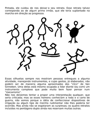 Pintada, ele cuidou de nos deixar o seu retrato. Esse retrato talvez
corresponda ao de algum primo irmão, que ele teria suplantado na
marcha em direção ao progresso.




Essas silhuetas sempre nos mostram pessoas entregues a alguma
atividade, manejando instrumentos, e cujos gestos, já elaborados, não
podem ser de maneira alguma aproximados dos "clics" de Van
Ginneken. Uma delas está mesmo ocupada a lidar diante (ou com) um
instrumento complexo que pode muito bem fazer pensar num
"mecanismo".
Não nos deixemos tentar a propor uma interpretação qualquer, que
seria criticada; mas se esses homens conheciam a roda e o carro de
guerra, não vemos porque a idéia de confeccionar dispositivos de
irrigação ou algum tipo de moinho rudimentar não lhes poderia ter
ocorrido. Mas ainda não se esgotaram as surpresas; os quatro retratos
incluídos no pentágono duplo ainda nos reservam muitas outras.
 