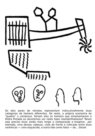 Os dois pares de retratos representam indiscutivelmente duas
categorias de homens diferentes. De resto, a própria economia do
"quadro" o comprova. Seriam eles os homens que ornamentaram a
Pedra Pintada ou deveremos ver neles tipos neanderthalianos? Talvez
seja preciso levar ainda mais longe a comparação e imaginar, .por
exemplo, uma dessas cabeças, vista de frente e colocada entre duas
cerâmicas — uma esquecida, a outra tida como falsa — de... Glozel.
 