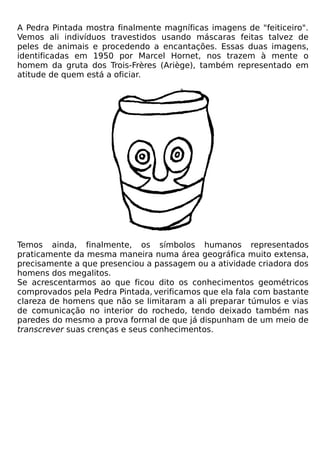 A Pedra Pintada mostra finalmente magníficas imagens de "feiticeiro".
Vemos ali indivíduos travestidos usando máscaras feitas talvez de
peles de animais e procedendo a encantações. Essas duas imagens,
identificadas em 1950 por Marcel Hornet, nos trazem à mente o
homem da gruta dos Trois-Frères (Ariège), também representado em
atitude de quem está a oficiar.




Temos ainda, finalmente, os símbolos humanos representados
praticamente da mesma maneira numa área geográfica muito extensa,
precisamente a que presenciou a passagem ou a atividade criadora dos
homens dos megalitos.
Se acrescentarmos ao que ficou dito os conhecimentos geométricos
comprovados pela Pedra Pintada, verificamos que ela fala com bastante
clareza de homens que não se limitaram a ali preparar túmulos e vias
de comunicação no interior do rochedo, tendo deixado também nas
paredes do mesmo a prova formal de que já dispunham de um meio de
transcrever suas crenças e seus conhecimentos.
 