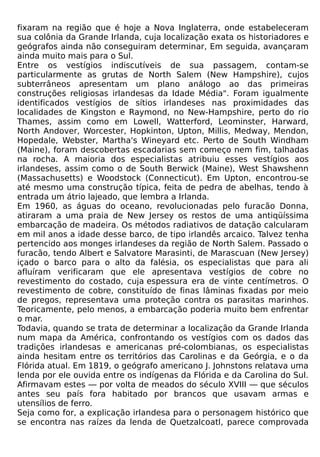 fixaram na região que é hoje a Nova Inglaterra, onde estabeleceram
sua colônia da Grande Irlanda, cuja localização exata os historiadores e
geógrafos ainda não conseguiram determinar, Em seguida, avançaram
ainda muito mais para o Sul.
Entre os vestígios indiscutíveis de sua passagem, contam-se
particularmente as grutas de North Salem (New Hampshire), cujos
subterrâneos apresentam um plano análogo ao das primeiras
construções religiosas irlandesas da Idade Média". Foram igualmente
identificados vestígios de sítios irlandeses nas proximidades das
localidades de Kingston e Raymond, no New-Hampshire, perto do rio
Thames, assim como em Lowell, Watterford, Leominster, Harward,
North Andover, Worcester, Hopkinton, Upton, Millis, Medway, Mendon,
Hopedale, Webster, Martha's Wineyard etc. Perto de South Windham
(Maine), foram descobertas escadarias sem começo nem fim, talhadas
na rocha. A maioria dos especialistas atribuiu esses vestígios aos
irlandeses, assim como o de South Berwick (Maine), West Shawshenn
(Massachusetts) e Woodstock (Connecticut). Em Upton, encontrou-se
até mesmo uma construção típica, feita de pedra de abelhas, tendo à
entrada um átrio lajeado, que lembra a Irlanda.
Em 1960, as águas do oceano, revolucionadas pelo furacão Donna,
atiraram a uma praia de New Jersey os restos de uma antiqüíssima
embarcação de madeira. Os métodos radiativos de datação calcularam
em mil anos a idade desse barco, de tipo irlandês arcaico. Talvez tenha
pertencido aos monges irlandeses da região de North Salem. Passado o
furacão, tendo Albert e Salvatore Marasinti, de Marascuan (New Jersey)
içado o barco para o alto da falésia, os especialistas que para ali
afluíram verificaram que ele apresentava vestígios de cobre no
revestimento do costado, cuja espessura era de vinte centímetros. O
revestimento de cobre, constituído de finas lâminas fixadas por meio
de pregos, representava uma proteção contra os parasitas marinhos.
Teoricamente, pelo menos, a embarcação poderia muito bem enfrentar
o mar.
Todavia, quando se trata de determinar a localização da Grande Irlanda
num mapa da América, confrontando os vestígios com os dados das
tradições irlandesas e americanas pré-colombianas, os especialistas
ainda hesitam entre os territórios das Carolinas e da Geórgia, e o da
Flórida atual. Em 1819, o geógrafo americano J. Johnstons relatava uma
lenda por ele ouvida entre os indígenas da Flórida e da Carolina do Sul.
Afirmavam estes — por volta de meados do século XVIII — que séculos
antes seu país fora habitado por brancos que usavam armas e
utensílios de ferro.
Seja como for, a explicação irlandesa para o personagem histórico que
se encontra nas raízes da lenda de Quetzalcoatl, parece comprovada
 