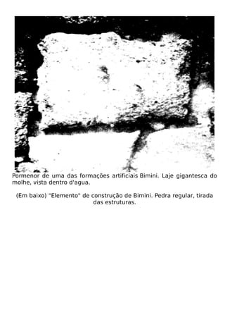Pormenor de uma das formações artificiais Bimini. Laje gigantesca do
molhe, vista dentro d'agua.

 (Em baixo) "Elemento" de construção de Bimini. Pedra regular, tirada
                           das estruturas.
 