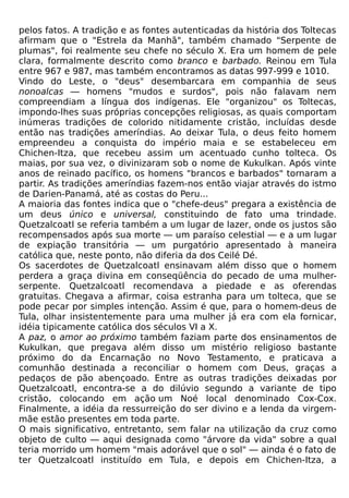 pelos fatos. A tradição e as fontes autenticadas da história dos Toltecas
afirmam que o "Estrela da Manhã", também chamado "Serpente de
plumas", foi realmente seu chefe no século X. Era um homem de pele
clara, formalmente descrito como branco e barbado. Reinou em Tula
entre 967 e 987, mas também encontramos as datas 997-999 e 1010.
Vindo do Leste, o "deus" desembarcara em companhia de seus
nonoalcas — homens "mudos e surdos", pois não falavam nem
compreendiam a língua dos indígenas. Ele "organizou" os Toltecas,
impondo-lhes suas próprias concepções religiosas, as quais comportam
inúmeras tradições de colorido nitidamente cristão, incluídas desde
então nas tradições ameríndias. Ao deixar Tula, o deus feito homem
empreendeu a conquista do império maia e se estabeleceu em
Chichen-Itza, que recebeu assim um acentuado cunho tolteca. Os
maias, por sua vez, o divinizaram sob o nome de Kukulkan. Após vinte
anos de reinado pacífico, os homens "brancos e barbados" tornaram a
partir. As tradições ameríndias fazem-nos então viajar através do istmo
de Darien-Panamá, até as costas do Peru...
A maioria das fontes indica que o "chefe-deus" pregara a existência de
um deus único e universal, constituindo de fato uma trindade.
Quetzalcoatl se referia também a um lugar de lazer, onde os justos são
recompensados após sua morte — um paraíso celestial — e a um lugar
de expiação transitória — um purgatório apresentado à maneira
católica que, neste ponto, não diferia da dos Ceilé Dé.
Os sacerdotes de Quetzalcoatl ensinavam além disso que o homem
perdera a graça divina em conseqüência do pecado de uma mulher-
serpente. Quetzalcoatl recomendava a piedade e as oferendas
gratuitas. Chegava a afirmar, coisa estranha para um tolteca, que se
pode pecar por simples intenção. Assim é que, para o homem-deus de
Tula, olhar insistentemente para uma mulher já era com ela fornicar,
idéia tipicamente católica dos séculos VI a X.
A paz, o amor ao próximo também faziam parte dos ensinamentos de
Kukulkan, que pregava além disso um mistério religioso bastante
próximo do da Encarnação no Novo Testamento, e praticava a
comunhão destinada a reconciliar o homem com Deus, graças a
pedaços de pão abençoado. Entre as outras tradições deixadas por
Quetzalcoatl, encontra-se a do dilúvio segundo a variante de tipo
cristão, colocando em ação um Noé local denominado Cox-Cox.
Finalmente, a idéia da ressurreição do ser divino e a lenda da virgem-
mãe estão presentes em toda parte.
O mais significativo, entretanto, sem falar na utilização da cruz como
objeto de culto — aqui designada como "árvore da vida" sobre a qual
teria morrido um homem "mais adorável que o sol" — ainda é o fato de
ter Quetzalcoatl instituído em Tula, e depois em Chichen-Itza, a
 