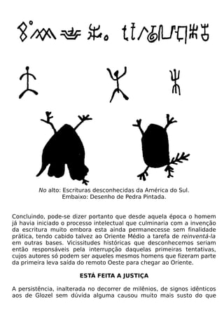 No alto: Escrituras desconhecidas da América do Sul.
                  Embaixo: Desenho de Pedra Pintada.


Concluindo, pode-se dizer portanto que desde aquela época o homem
já havia iniciado o processo intelectual que culminaria com a invenção
da escritura muito embora esta ainda permanecesse sem finalidade
prática, tendo cabido talvez ao Oriente Médio a tarefa de reinventá-la
em outras bases. Vicissitudes históricas que desconhecemos seriam
então responsáveis pela interrupção daquelas primeiras tentativas,
cujos autores só podem ser aqueles mesmos homens que fizeram parte
da primeira leva saída do remoto Oeste para chegar ao Oriente.

                       ESTÁ FEITA A JUSTIÇA

A persistência, inalterada no decorrer de milênios, de signos idênticos
aos de Glozel sem dúvida alguma causou muito mais susto do que
 