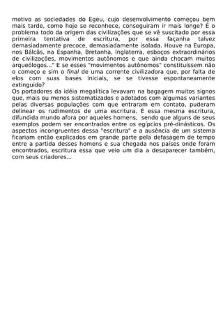 motivo as sociedades do Egeu, cujo desenvolvimento começou bem
mais tarde, como hoje se reconhece, conseguiram ir mais longe? É o
problema todo da origem das civilizações que se vê suscitado por essa
primeira    tentativa de    escritura, por essa      façanha   talvez
demasiadamente precoce, demasiadamente isolada. Houve na Europa,
nos Bálcãs, na Espanha, Bretanha, Inglaterra, esboços extraordinários
de civilizações, movimentos autônomos e que ainda chocam muitos
arqueólogos..." E se esses "movimentos autônomos" constituíssem não
o começo e sim o final de uma corrente civilizadora que, por falta de
elos com suas bases iniciais, se se tivesse espontaneamente
extinguido?
Os portadores da idéia megalítica levavam na bagagem muitos signos
que, mais ou menos sistematizados e adotados com algumas variantes
pelas diversas populações com que entraram em contato, puderam
delinear os rudimentos de uma escritura. É essa mesma escritura,
difundida mundo afora por aqueles homens, sendo que alguns de seus
exemplos podem ser encontrados entre os egípcios pré-dinásticos. Os
aspectos incongruentes dessa "escritura" e a ausência de um sistema
ficariam então explicados em grande parte pela defasagem de tempo
entre a partida desses homens e sua chegada nos países onde foram
encontrados, escritura essa que veio um dia a desaparecer também,
com seus criadores...
 