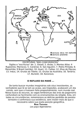 ESCRITURAS "NÃO CONFORMISTAS”
   Sigilos e "escrituras" de: 1. Glozel; 2. Alvão; 3. Montes Atlas: 4
Rupestres; Marrocos; 5. Canárias: 6. San Agustin; 7. Pedra Pintada; 8.
Maranhão; 9 Brasil (sertão); 10. Huari; 11. Callao; 12. Ilhas de Páscoa;
13. índus, 14. Grutas do Tibete; 15. Grutas da Austrália; 16. Tartária;
                      17. Bunesti; 18. Karanovo.


                      O REFLUXO DA MARÉ ...

    De tanto buscar mundos imaginários sob céus inexistentes, os
sonhadores que lá se iam ao acaso, aos tropeções, acabavam um dia
 caindo, sem que o tivessem feito propositalmente, num mundo real.
Nessa busca às escuras, as vagas lembranças das eras do paganismo
confundiam-se facilmente com os ensinamentos da religião. Esta, em
todas as circunstâncias, rememorava as delícias perdidas do paraíso
   terrestre e confirmava sua existência, sem insistir mais do que o
            necessário sobre sua exata posição geográfica.
                             RENÉ THÉVENIN
                         Les pays légendaires
 
