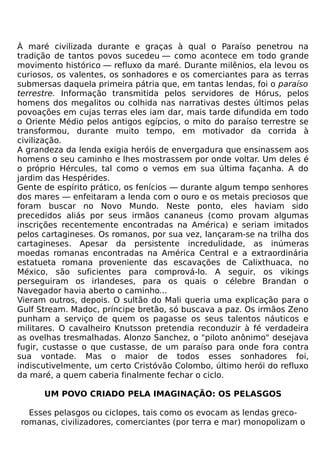 À maré civilizada durante e graças à qual o Paraíso penetrou na
tradição de tantos povos sucedeu — como acontece em todo grande
movimento histórico — refluxo da maré. Durante milênios, ela levou os
curiosos, os valentes, os sonhadores e os comerciantes para as terras
submersas daquela primeira pátria que, em tantas lendas, foi o paraíso
terrestre. Informação transmitida pelos servidores de Hórus, pelos
homens dos megalitos ou colhida nas narrativas destes últimos pelas
povoações em cujas terras eles iam dar, mais tarde difundida em todo
o Oriente Médio pelos antigos egípcios, o mito do paraíso terrestre se
transformou, durante muito tempo, em motivador da corrida à
civilização.
A grandeza da lenda exigia heróis de envergadura que ensinassem aos
homens o seu caminho e lhes mostrassem por onde voltar. Um deles é
o próprio Hércules, tal como o vemos em sua última façanha. A do
jardim das Hespérides.
Gente de espírito prático, os fenícios — durante algum tempo senhores
dos mares — enfeitaram a lenda com o ouro e os metais preciosos que
foram buscar no Novo Mundo. Neste ponto, eles haviam sido
precedidos aliás por seus irmãos cananeus (como provam algumas
inscrições recentemente encontradas na América) e seriam imitados
pelos cartagineses. Os romanos, por sua vez, lançaram-se na trilha dos
cartagineses. Apesar da persistente incredulidade, as inúmeras
moedas romanas encontradas na América Central e a extraordinária
estatueta romana proveniente das escavações de Calixthuaca, no
México, são suficientes para comprová-lo. A seguir, os vikings
perseguiram os irlandeses, para os quais o célebre Brandan o
Navegador havia aberto o caminho...
Vieram outros, depois. O sultão do Mali queria uma explicação para o
Gulf Stream. Madoc, príncipe bretão, só buscava a paz. Os irmãos Zeno
punham a serviço de quem os pagasse os seus talentos náuticos e
militares. O cavalheiro Knutsson pretendia reconduzir à fé verdadeira
as ovelhas tresmalhadas. Alonzo Sanchez, o "piloto anônimo" desejava
fugir, custasse o que custasse, de um paraíso para onde fora contra
sua vontade. Mas o maior de todos esses sonhadores foi,
indiscutivelmente, um certo Cristóvão Colombo, último herói do refluxo
da maré, a quem caberia finalmente fechar o ciclo.

      UM POVO CRIADO PELA IMAGINAÇÃO: OS PELASGOS

  Esses pelasgos ou ciclopes, tais como os evocam as lendas greco-
romanas, civilizadores, comerciantes (por terra e mar) monopolizam o
 
