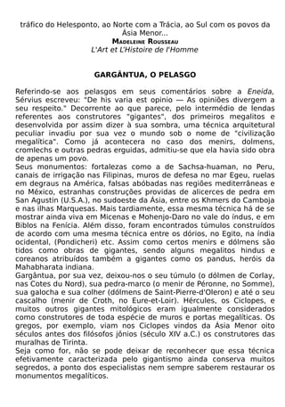tráfico do Helesponto, ao Norte com a Trácia, ao Sul com os povos da
                              Ásia Menor...
                           MADELEINE ROUSSEAU
                    L'Art et L’Histoire de I'Homme


                     GARGÂNTUA, O PELASGO

Referindo-se aos pelasgos em seus comentários sobre a Eneida,
Sérvius escreveu: "De his varia est opinio — As opiniões divergem a
seu respeito." Decorrente ao que parece, pelo intermédio de lendas
referentes aos construtores "gigantes", dos primeiros megalitos e
desenvolvida por assim dizer à sua sombra, uma técnica arquitetural
peculiar invadiu por sua vez o mundo sob o nome de "civilização
megalítica". Como já acontecera no caso dos menirs, dolmens,
cromlechs e outras pedras erguidas, admitiu-se que ela havia sido obra
de apenas um povo.
Seus monumentos: fortalezas como a de Sachsa-huaman, no Peru,
canais de irrigação nas Filipinas, muros de defesa no mar Egeu, ruelas
em degraus na América, falsas abóbadas nas regiões mediterrâneas e
no México, estranhas construções providas de alicerces de pedra em
San Agustin (U.S.A.), no sudoeste da Ásia, entre os Khmers do Camboja
e nas ilhas Marquesas. Mais tardiamente, essa mesma técnica há de se
mostrar ainda viva em Micenas e Mohenjo-Daro no vale do índus, e em
Biblos na Fenícia. Além disso, foram encontrados túmulos construídos
de acordo com uma mesma técnica entre os dórios, no Egito, na índia
ocidental, (Pondicheri) etc. Assim como certos menirs e dólmens são
tidos como obras de gigantes, sendo alguns megalitos hindus e
coreanos atribuídos também a gigantes como os pandus, heróis da
Mahabharata indiana.
Gargântua, por sua vez, deixou-nos o seu túmulo (o dólmen de Corlay,
nas Cotes du Nord), sua pedra-marco (o menir de Péronne, no Somme),
sua galocha e sua colher (dólmens de Saint-Pierre-d'Oleron) e até o seu
cascalho (menir de Croth, no Eure-et-Loir). Hércules, os Ciclopes, e
muitos outros gigantes mitológicos eram igualmente considerados
como construtores de toda espécie de muros e portas megalíticas. Os
gregos, por exemplo, viam nos Ciclopes vindos da Ásia Menor oito
séculos antes dos filósofos jônios (século XIV a.C.) os construtores das
muralhas de Tirinta.
Seja como for, não se pode deixar de reconhecer que essa técnica
efetivamente caracterizada pelo gigantismo ainda conserva muitos
segredos, a ponto dos especialistas nem sempre saberem restaurar os
monumentos megalíticos.
 