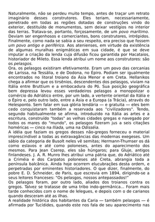 Naturalmente, não se perdeu muito tempo, antes de traçar um retrato
imaginário desses construtores. Eles teriam, necessariamente,
penetrado em todas as regiões dotadas de construções vindo do
exterior, destituído de monumentos, sem deixar vestígios no interior
das terras. Tratava-se, portanto, forçosamente, de um povo marítimo.
Deviam ser engenhosos e comerciantes, bons construtores, intrépidos.
Finalmente, como nada se sabia a seu respeito, era preciso que fossem
um povo antigo e periférico. Aos atenienses, em virtude da existência
de algumas muralhas enigmáticas em sua cidade, é que se deve
imputar a criação da lenda cuja difusão ficou garantida por Hacataios,
historiador de Mileto. Essa lenda atribui um nome aos construtores: são
os pelasgos.
Ora, os pelasgos existiram efetivamente. Eram um povo das cercanias
de Larissa, na Tessália, e de Dodona, no Épiro. Podiam ser igualmente
encontrados no litoral troiano da Ásia Menor e em Creta. Hellanikos
chega a afirmar que os tirsênios, descendentes dos pelasgos, viviam na
Itália entre Bruttium e a embocadura do Pó. Sua posição geográfica
bem depressa levou esses verdadeiros pelasgos a monopolizar o
comércio do Adriático entre, por um lado, a vertente oriental da Itália e
o Épiro e, pelo outro lado, entre a Ásia e a Europa (a Trácia), através do
Helesponto. Sem falar em sua glória lendária — e gratuita — eles bem
cedo conquistaram também a reservada aos "civilizadores". Tendo,
segundo habitualmente se afirma, introduzido na Itália as artes e a
escritura, construído "todas" as velhas cidades gregas e navegado por
todos os mares do "mundo", os pelasgos fizeram jus a seis citações
homéricas — cinco na Ilíada, uma na Odisséia.
A idéia que faziam os gregos desses não-gregos forneceu o material
imprescindível a todas as extravagâncias das modernas exegeses. Um
sábio da categoria de Busolt neles vê semitas; Hermann-Thumser os dá
como eslavos e até como poloneses, antes do aparecimento dos
mesmos. Para Jean Cserep, eles são húngaros; para Gluje, antigos
finlandeses. J. A. R. Munro lhes atribui uma pátria que, do Adriático até
a Criméia e dos Carpatos poloneses até Creta, abrangia toda a
península balcânica. Ainda hoje ocorrem elucubrações desta ordem, e
perpetradas por eminentes historiadores. O que dizer, finalmente, do
pobre E. D. Schneider, de Paris, que escrevia em 1894, dirigindo-se a
seus leitores franceses: "Os pelasgos, nossos antepassados!”
Os pelasgos foram, por outro lado, aliados dos troianos contra os
gregos. Talvez se tratasse de uma tribo indo-germânica... Foram mais
tarde conhecidos com o nome de lelegues, e depois com o de carianos
quando desceram até as ilhas.
A realidade histórica dos habitantes da Caria — também pelasgos — é
afirmada por Tucídides, quando este nos fala de seu aparecimento nas
 