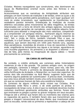 Cícladas. Maiores navegadores que construtores, eles dominaram as
águas do Mediterrâneo oriental muito antes dos fenícios e dos
cretenses.
Acrescentemos que as narrativas da Antigüidade atribuíam aos
pelasgos um bom número de tradições e de lendas, entre as quais a da
existência de uma perdida pátria paradisíaca, num lugar qualquer em
meio às ondas incansáveis, que rapidamente se transformou num
verdadeiro paraíso terrestre. Entrelaçada às tradições do mundo
atlântico veiculadas pelos missionários da idéia megalítica, às lendas
relacionadas com a terra de Amenti dos antigos egípcios, revivescida
pelas sucessivas gerações de narradores, essa tradição adquiriu força
suficiente para obsedar a imaginação dos mais valorosos, compelindo-
os a empreender um perigoso retorno... Sonharam alguns retornar ao
lugar em que nasce o "dragão dos Sargaços", a "grande serpente do
mar", Set, o irmão de Osíris, também chamado Tifon e que, na
realidade, é o Gulf Stream. Imaginaram encontrar as verdes campinas
aquáticas, que seriam descritas em 1555 pelo francês Lery, aquelas
ilhas paradisíacas, revestidas de árvores e ricas de nascentes e fontes
onde, engolfando-se lentamente nas águas e no tempo, aguardava-os
uma muralha gigantesca. Os primeiros a se disporem a retornar — se
não de fato, pelo menos na imaginação de alguns sábios — foram
precisamente os carienses.

                      DA CARIA ÀS ANTILHAS

Na verdade, o crédito atribuído aos carienses pelos historiadores
modernos já não é tão grande. "Os autores antigos viam, na origem
dos pelasgos, carienses e lelegas". Esses nomes, para nós, não têm
nenhum valor. Provém o primeiro da designação deturpada de uma
velha fortificação da Acrópole, o Pelargi-Kon, ou muro das cegonhas. Os
outros dois são encontradas na Ásia Menor; sugerem laços que de
maneira alguma poderão ser autenticados". É preciso dizer, entretanto,
que esta nova atitude também revela uma certa leviandade, na medida
em que os carienses tiveram de fato uma existência histórica.
Os carienses de alguns milênios atrás viviam nas Cícladas, ilhas
ensolaradas onde floria o amor, e de onde partiam os piratas e
navegadores de longo curso. A eles é que na realidade devemos muitos
costumes marítimos geralmente atribuídos aos fenícios. Foram eles
que ensinaram os gregos a pintar ou gravar insígnias em seus escudos.
Chega-se até a afirmar que foram eles os inventores das viseiras para
os capacetes de guerra. E também foram eles que transmitiram aos
gregos a imagem convencional do deus Marte; que inventaram alças
para os escudos, tendo sido os primeiros a representar a cabeça de um
 
