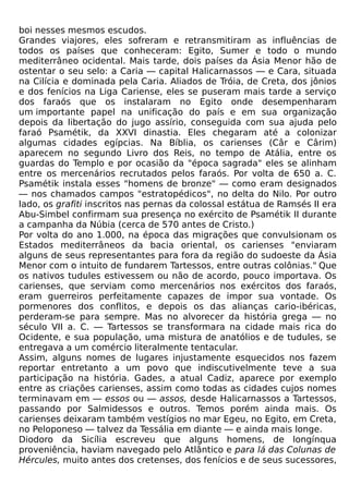 boi nesses mesmos escudos.
Grandes viajores, eles sofreram e retransmitiram as influências de
todos os países que conheceram: Egito, Sumer e todo o mundo
mediterrâneo ocidental. Mais tarde, dois países da Ásia Menor hão de
ostentar o seu selo: a Caria — capital Halicarnassos — e Cara, situada
na Cilícia e dominada pela Caria. Aliados de Tróia, de Creta, dos jônios
e dos fenícios na Liga Cariense, eles se puseram mais tarde a serviço
dos faraós que os instalaram no Egito onde desempenharam
um importante papel na unificação do país e em sua organização
depois da libertação do jugo assírio, conseguida com sua ajuda pelo
faraó Psamétik, da XXVI dinastia. Eles chegaram até a colonizar
algumas cidades egípcias. Na Bíblia, os carienses (Câr e Cârim)
aparecem no segundo Livro dos Reis, no tempo de Atália, entre os
guardas do Templo e por ocasião da "época sagrada" eles se alinham
entre os mercenários recrutados pelos faraós. Por volta de 650 a. C.
Psamétik instala esses "homens de bronze" — como eram designados
— nos chamados campos "estratopédicos", no delta do Nilo. Por outro
lado, os grafiti inscritos nas pernas da colossal estátua de Ramsés II era
Abu-Simbel confirmam sua presença no exército de Psamétik II durante
a campanha da Núbia (cerca de 570 antes de Cristo.)
Por volta do ano 1.000, na época das migrações que convulsionam os
Estados mediterrâneos da bacia oriental, os carienses "enviaram
alguns de seus representantes para fora da região do sudoeste da Ásia
Menor com o intuito de fundarem Tartessos, entre outras colônias." Que
os nativos tudules estivessem ou não de acordo, pouco importava. Os
carienses, que serviam como mercenários nos exércitos dos faraós,
eram guerreiros perfeitamente capazes de impor sua vontade. Os
pormenores dos conflitos, e depois os das alianças cario-ibéricas,
perderam-se para sempre. Mas no alvorecer da história grega — no
século VII a. C. — Tartessos se transformara na cidade mais rica do
Ocidente, e sua população, uma mistura de anatólios e de tudules, se
entregava a um comércio literalmente tentacular.
Assim, alguns nomes de lugares injustamente esquecidos nos fazem
reportar entretanto a um povo que indiscutivelmente teve a sua
participação na história. Gades, a atual Cadiz, aparece por exemplo
entre as criações carienses, assim como todas as cidades cujos nomes
terminavam em — essos ou — assos, desde Halicarnassos a Tartessos,
passando por Salmidessos e outros. Temos porém ainda mais. Os
carienses deixaram também vestígios no mar Egeu, no Egito, em Creta,
no Peloponeso — talvez da Tessália em diante — e ainda mais longe.
Diodoro da Sicília escreveu que alguns homens, de longínqua
proveniência, haviam navegado pelo Atlântico e para lá das Colunas de
Hércules, muito antes dos cretenses, dos fenícios e de seus sucessores,
 