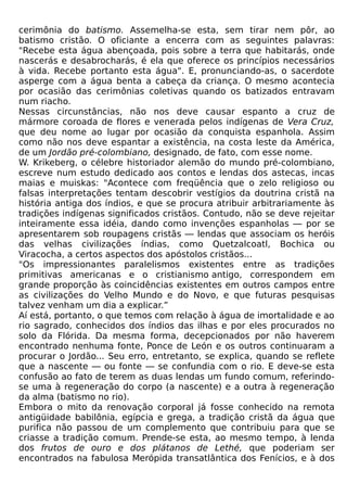 cerimônia do batismo. Assemelha-se esta, sem tirar nem pôr, ao
batismo cristão. O oficiante a encerra com as seguintes palavras:
"Recebe esta água abençoada, pois sobre a terra que habitarás, onde
nascerás e desabrocharás, é ela que oferece os princípios necessários
à vida. Recebe portanto esta água". E, pronunciando-as, o sacerdote
asperge com a água benta a cabeça da criança. O mesmo acontecia
por ocasião das cerimônias coletivas quando os batizados entravam
num riacho.
Nessas circunstâncias, não nos deve causar espanto a cruz de
mármore coroada de flores e venerada pelos indígenas de Vera Cruz,
que deu nome ao lugar por ocasião da conquista espanhola. Assim
como não nos deve espantar a existência, na costa leste da América,
de um Jordão pré-colombiano, designado, de fato, com esse nome.
W. Krikeberg, o célebre historiador alemão do mundo pré-colombiano,
escreve num estudo dedicado aos contos e lendas dos astecas, incas
maias e muiskas: "Acontece com freqüência que o zelo religioso ou
falsas interpretações tentam descobrir vestígios da doutrina cristã na
história antiga dos índios, e que se procura atribuir arbitrariamente às
tradições indígenas significados cristãos. Contudo, não se deve rejeitar
inteiramente essa idéia, dando como invenções espanholas — por se
apresentarem sob roupagens cristãs — lendas que associam os heróis
das velhas civilizações índias, como Quetzalcoatl, Bochica ou
Viracocha, a certos aspectos dos apóstolos cristãos...
"Os impressionantes paralelismos existentes entre as tradições
primitivas americanas e o cristianismo antigo, correspondem em
grande proporção às coincidências existentes em outros campos entre
as civilizações do Velho Mundo e do Novo, e que futuras pesquisas
talvez venham um dia a explicar.”
Aí está, portanto, o que temos com relação à água de imortalidade e ao
rio sagrado, conhecidos dos índios das ilhas e por eles procurados no
solo da Flórida. Da mesma forma, decepcionados por não haverem
encontrado nenhuma fonte, Ponce de León e os outros continuaram a
procurar o Jordão... Seu erro, entretanto, se explica, quando se reflete
que a nascente — ou fonte — se confundia com o rio. E deve-se esta
confusão ao fato de terem as duas lendas um fundo comum, referindo-
se uma à regeneração do corpo (a nascente) e a outra à regeneração
da alma (batismo no rio).
Embora o mito da renovação corporal já fosse conhecido na remota
antigüidade babilônia, egípcia e grega, a tradição cristã da água que
purifica não passou de um complemento que contribuiu para que se
criasse a tradição comum. Prende-se esta, ao mesmo tempo, à lenda
dos frutos de ouro e dos plátanos de Lethé, que poderiam ser
encontrados na fabulosa Merópida transatlântica dos Fenícios, e à dos
 