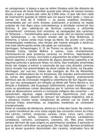 os cartagineses. A época a que se refere Diodoro está tão distante da
dos carienses do faraó Psamétik quanto esta última de nossos tempos
atuais, o que a situaria por volta de 5.000 anos. O que não tem nada
de inverossímil quando se reflete que um pouco mais tarde — mais ou
menos no final do II milênio — os povos anatólios litorâneos,
comandados por um certo Arzawa, praticavam a pirataria na região
sudeste do mar Egeu para contrabalançar a atividade comercial dos
fenícios. E isto, valendo-se de técnicas carienses e utilizando
"conselheiros" carienses. Entr ementes, as navegações dos carienses
de Tartessos — transformados após a sua fusão com os nativos tudules
em tartesienses — os haviam levado até as ilhas Britânicas, à
Bretanha, e talvez ainda mais longe ao Norte. De acordo com certas
interpretações modernas, eles teriam até mesmo atingido a América,
mas este último ponto ainda não pôde ser controlado.
Vernhagen, Schwenhagen, E. O. de Thoron no século XIX, G. Barroso,
Cândido Costa, Harold Wilkins e outros, mais recentemente,
interessaram-se pela presença cariense na América, reportando-se
sucessivamente a ruínas, inscrições e argumentos de ordem lingüística.
Thoron apontou o caráter estranho de alguns desenhos rupestres e de
algumas pinturas e gravuras feitas na rocha. Das tradições ameríndias
locais ele chegou a extrair a conclusão de que uma dinastia cariense
havia reinado nas proximidades da atual cidade de Quito, no Equador.
Vernhagen, por sua vez, tratou dos vestígios da ilha de Maranhão,
situada na embocadura do rio Amazonas. Ele estudou particularmente
as ruínas dos gigantescos edifícios de Caru-Tupera, praticamente
idênticos aos da civilização megalítica colombiana de San Agustin que,
por sua vez, prosseguem em direção ao Norte até Tierra Dentro e, em
direção a Sudoeste, até Guayaquil. Infelizmente, esses vestígios — tal
como as grandiosas ruínas descobertas por H. Lehman em Moscopan,
onde se desenvolvera outrora a civilização indígena dos carachos — só
apresentam algumas vagas semelhanças toponímicas com suas
"origens carienses". Quanto às "provas" de natureza lingüística, isto é,
a presença muitas vezes inexplicável do prefixo car no nome de
diversas tribos ameríndias, os lingüistas modernos as contestam
energicamente.
Entre os caraíbas de Honduras, alinha-se a tribo dos Caras. No centro e
na parte meridional de uma vasta região das cercanias vivem as tribos
dos caricos, carihos, caripunos, caraias, caras, carus, caris, carais,
cauros, caribos, carios, caranas, caribocas, cariocas, caratoperas,
carabascos, caricoris, cararaporis, carararis, etc. Mas seus nomes
sempre derivam de suas origens ou parentescos caraíbas, É portanto aí
que se devem centralizar as pesquisas. De seu lado, Barroso acreditava
que os atuais guaranis descendiam dos caranos, originados fora do
 
