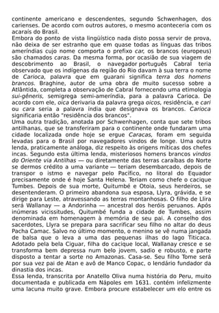 continente americano e descendentes, segundo Schwenhagen, dos
carienses. De acordo com outros autores, o mesmo aconteceria com os
acaraís do Brasil.
Embora do ponto de vista lingüístico nada disto possa servir de prova,
não deixa de ser estranho que em quase todas as línguas das tribos
ameríndias cujo nome comporta o prefixo car, os brancos (europeus)
são chamados caras. Da mesma forma, por ocasião de sua viagem de
descobrimento ao Brasil, o navegador português Cabral teria
observado que os indígenas da região do Rio davam à sua terra o nome
de Carioca, palavra que em guarani significa terra dos homens
brancos. Braghine, autor de uma obra de muito sucesso sobre a
Atlântida, completa a observação de Cabral fornecendo uma etimologia
sui-gêneris, semigrega semi-ameríndia, para a palavra Carioca. De
acordo com ele, oica derivaria da palavra grega oicos, residência, e cari
ou cara seria a palavra índia que designava os brancos. Carioca
significaria então "residência dos brancos".
Uma outra tradição, anotada por Schwenhagen, conta que sete tribos
antilhanas, que se transferiram para o continente onde fundaram uma
cidade localizada onde hoje se ergue Caracas, foram em seguida
levadas para o Brasil por navegadores vindos de longe. Uma outra
lenda, praticamente análoga, diz respeito às origens míticas dos chefes
incas. Segundo esta última lenda, misteriosos homens brancos vindos
do Oriente via Antilhas — ou diretamente das terras caraíbas do Norte
se dermos crédito a uma variante — teriam desembarcado, depois de
transpor o istmo e navegar pelo Pacífico, no litoral do Equador
precisamente onde é hoje Santa Helena. Teriam como chefe o cacique
Tumbes. Depois de sua morte, Quitumbé e Otoia, seus herdeiros, se
desentenderam. O primeiro abandona sua esposa, Llyra, grávida, e se
dirige para Leste, atravessando as terras montanhosas. O filho de Llira
será Wallanay — a Andorinha — ancestral dos heróis peruanos. Após
inúmeras vicissitudes, Quitumbé funda a cidade de Tumbes, assim
denominada em homenagem à memória de seu pai. A conselho dos
sacerdotes, Llyra se prepara para sacrificar seu filho no altar do deus
Pacha Camac. Salvo no último momento, o menino se vê numa jangada
de balsa que o leva a uma das pequenas ilhas do lago Titicaca.
Adotado pela bela Ciguar, filha do cacique local, Wallanay cresce e se
transforma bem depressa num belo jovem, sadio e robusto, e parte
disposto a tentar a sorte no Amazonas. Casa-se. Seu filho Tome será
por sua vez pai de Atan e avô de Manco Copac, o lendário fundador da
dinastia dos incas.
Essa lenda, transcrita por Anatello Oliva numa história do Peru, muito
documentada e publicada em Nápoles em 1631. contém infelizmente
uma lacuna muito grave. Embora procure estabelecer um elo entre os
 