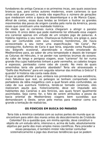fundadores da antiga Caracas e os primeiros incas, aos quais associava
brancos que, para certos autores modernos, eram carienses (o que
ainda está por provar), a lenda não especifica o número de gerações
que medearam entre a época do desembarque e a de Manco Capac.
Afinal de contas, essas duas lendas se limitam a ilustrar os grandes
movimentos dos povos de origem caraíba pelo norte da América, povos
esses que constituem uma realidade histórica.
De modo que os carienses nunca chegaram a atingir o paraíso
terrestre. O único deles que pode realmente ter efetuado essa viagem
era cariense apenas em virtude de um simples jogo de palavras. A
história registrou o seu nome. Chamava-se Eufemos; era grego e, para
não ser confundido com seus inúmeros homônimos, ele havia
acrescentado a seu nome uma especificação: "de Caria". Por
conseguinte, Eufemos de Caria é que teria, segundo conta Pausânias,
seu biógrafo ocasional, abandonado o mundo ensolarado do
Mediterrâneo para, ao sabor de uma tempestade e depois de transpor
as Colunas de Hércules, ir se perder nas sombrias brumas do oceano.
Ao cabo de longa e perigosa viagem, esse "cariense" foi ter numa
grande ilha cujos habitantes tinham a pele vermelha, os cabelos longos
e espessos, penteados como rabo de cavalo. No meio de quais
ameríndios teria ele portanto abordado? Teria ele atravessado o
"Golfo das Mulheres" para em seguida retornar das Antilhas à Grécia? E
quando? A história não conta nada disto.
O que se pode afirmar é que, embora nos primórdios de sua existência,
mais fabulosa que real, os pelasgos se tenham comportado como
portadores da idéia megalítica com a qual foram aliás confundidos, ao
cabo de sua aventura histórica, tendo-se tornado carienses, eles
realizaram aquilo que, historicamente, deve ser imputado aos
habitantes das Canárias e aos fenícios, aos quais foram igualmente
assimilados. Seja como; for, o fato de serem atribuídas a povos da
bacia oriental do Mediterrâneo viagens bem sucedidas que
demandavam o Oeste, serve pelo menos para mostrar como era
grande a tentação de realizá-las.

               OS FENÍCIOS EM BUSCA DO PARAÍSO

 Teria tido a América contatos com as outras partes do mundo que se
encontram para além dos mares antes do descobrimento de Cristóvão
   Colombo? Eis a questão que, em minha opinião, deve constituir o
objeto de um estudo sério, intensivo e, acima de tudo, absolutamente
objetivo por parte dos mais amplos meios científicos. Para proceder a
         essas pesquisas, é também mister não tentar conturbar
   sistematicamente o jogo das diversas tendências que se podem
 