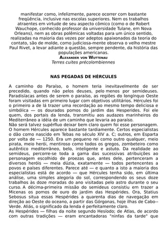 manifestar como, infelizmente, parece ocorrer com bastante
     freqüência, inclusive nas escolas superiores. Nem os trabalhos
    atraentes em virtude de seu aspecto cômico (como o de Robert
   Wauchope, conhecido professor da universidade Tulane, em Nova
   Orleans), nem as obras polêmicas voltadas para um único sentido,
 realizadas na maioria das vezes por adeptos apaixonados da teoria do
 contato, são de molde, como judiciosa-mente observa o velho mestre
Paul Rivet, a levar adiante a questão, sempre pendente, da história das
                         populações americanas.
                          ALEXANDER VON WUTTENAU
                      Terres cuites précolombiennes


                    NAS PEGADAS DE HÉRCULES

A caminho do Paraíso, o homem teria inevitavelmente de ser
precedido, quando não pelos deuses, pelo menos por semideuses.
Paradisíacas antes de serem o paraíso, as regiões do longínquo Oeste
foram visitadas em primeiro lugar com objetivos utilitários. Hércules foi
o primeiro a de lá trazer uma recordação ao mesmo tempo deliciosa e
simbólica — os dourados pomos do jardim das Hesperides. Foi ele
quem, dos portais da lenda, transmitiu aos audazes marinheiros do
Mediterrâneo a idéia de um caminho que levaria ao paraíso.
Não será talvez supérfluo deixar bem claro quem foi esse personagem.
O homem Hércules aparece bastante tardiamente. Certos especialistas
o dão como nascido em Tebas no século XIV a. C; outros, em Esparta
por volta de — 1250. Era um pequeno rei como outro qualquer, meio
pirata, meio herói, mentiroso como todos os gregos, zombeteiro como
autêntico mediterrâneo, belo, inteligente e astuto. Da realidade ao
semideus, percorre-se toda a gama das sucessivas atribuições ao
personagem escolhido de proezas que, antes dele, pertenceram a
diversos heróis — meia dúzia, exatamente — todos pertencentes a
povos e países diferentes. Parece até — e quanto a isto a maioria dos
especialistas está de acordo — que Hércules tenha sido, em última
análise, uma simples alegoria do sol, correspondendo os seus doze
trabalhos às doze moradas do ano visitadas pelo astro durante o seu
curso. A décima-primeira missão do semideus consistiu em trazer a
Micenas os pomos de ouro do jardim das Hespérides. Ora, Statius
Sebosus situa essas Hespérides a quarenta dias de navegação em
direção ao Oeste do oceano, a partir das Górgonas, hoje ilhas de Cabo--
Verde. Aliás, o significado da lenda é perfeitamente claro.
As Hespérides — filhas da noite segundo Hesíodo; de Atlas, de acordo
com outras tradições — eram encantadoras "ninfas da tarde" que
 