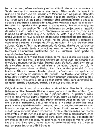 frutos de ouro, oferecendo-se para substituí-lo durante sua ausência.
Tendo conseguido arrebatar a sua presa, Atlas muda de opinião e
resolve apresentar-se ele próprio em Micenas com os pomos. Hércules
concorda mas pede que, antes disso, o gigante soerga um instante o
seu fardo para que ele possa introduzir uma almofada entre a abóbada
celeste e seu dorso entorpecido. Enquanto Atlas faz o que lhe é pedido,
Hércules se apodera dos pomos e desaparece, deixando o gigante
entregue ao seu castigo. Têm sido inúmeras as conjecturas a respeito
da natureza dos frutos de ouro. Tratar-se-ia de verdadeiros pomos, de
laranjas ou de romãs? O que se perdeu de vista é que não foi esta a
única viagem de navegação de longo curso empreendida por Hércules.
Quando trouxera os bois de Gerião, rei de Erítia, tendo alcançado o
estreito que separa a Europa da África, Hércules já havia erguido duas
colunas, Calpe e Abila, no promontorio de Ceuta, diante do rochedo de
Gibraltar, e mais tarde conhecidas com o nome de Colunas de
Hércules. Lembremos finalmente que ele também fizera parte da
expedição dos Argonautas.
Quanto a esse jardim das Hespérides, como nos poderia ele deixar de
recordar, por sua vez, a região situada do outro lado do oceano que
envolve o mundo, região cujas árvores eram de lápis-lazuli com frutos
de cornalina e na qual o primeiro a penetrar, depois do sol, foi
Gilgamesh, o semideus babilônio, o Hércules da Mesopotamia? Em sua
lenda, o Atlas é o monte Mashu situado defronte aos escorpiões que
guardam a porta do ocidente. Os guardas do Mashu aconselham ao
herói desistir dessa viagem. "Não existe nenhum caminho, dizem eles,
e ainda que chegasses à beira do mar como farias para atravessá-lo?
Ninguém jamais atravessou o mar, a não ser Shamos, o Sol!”

Originalmente, Atlas reinava sobre a Mauritânia. Seu irmão Hesper
tinha uma filha chamada Hésperis, que gerou as três Hespérides: Egle,
Aretusa e Hiperetusa, cujo pai foi o próprio Atlas. Pai prolífico, aliás,
visto ter tido muitas outras esposas e filhas, entro as quais as Híades e
as Pleiades, isto é, as Atlântidas. Posteriormente, Atlas foi transformado
em elevada montanha, enquanto Híades e Pleiades sobem aos céus
para fazer o papel de estrelas. Hesper, por sua vez, desmorona no mar,
levando consigo um pedaço do corpo de seu irmão, sobre o qual tinha
subido para esquadrinhar o horizonte. Õrfãs e aterrorizadas por tantas
catástrofes, as Hespérides se refugiaram num jardim maravilhoso onde
cresciam macieiras com frutos de ouro. Esse jardim era guardado por
um dragão de cem cabeças, no qual nada nos impede de ver "o Grande
Dragão dos Sargaços", nome que os contemporâneos de Colombo
usaram para designar o Gulf Stream.
 