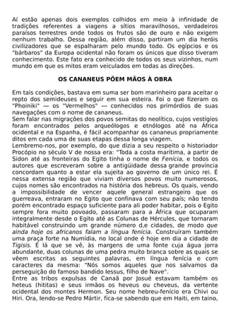 Aí estão apenas dois exemplos colhidos em meio à infinidade de
tradições referentes a viagens a sítios maravilhosos, verdadeiros
paraísos terrestres onde todos os frutos são de ouro e não exigem
nenhum trabalho. Dessa região, além disso, partiram um dia heróis
civilizadores que se espalharam pelo mundo todo. Os egípcios e os
"bárbaros" da Europa ocidental não foram os únicos que disso tiveram
conhecimento. Este fato era conhecido de todos os seus vizinhos, num
mundo em que os mitos eram veiculados em todas as direções.

                OS CANANEUS PÕEM MÃOS À OBRA

Em tais condições, bastava em suma ser bom marinheiro para aceitar o
repto dos semideuses e seguir em sua esteira. Foi o que fizeram os
"Phoiniki" — os "Vermelhos" — conhecidos nos primórdios de suas
navegações com o nome de cananeus.
Sem falar nas migrações dos povos semitas do neolítico, cujos vestígios
foram encontrados pelos arqueólogos e etnólogos até na África
ocidental e na Espanha, é fácil acompanhar os cananeus propriamente
ditos em cada uma de suas etapas dessa longa viagem.
Lembremo-nos, por exemplo, do que dizia a seu respeito o historiador
Procópio no século V de nossa era: "Toda a costa marítima, a partir de
Sidon até as fronteiras do Egito tinha o nome de Fenícia, e todos os
autores que escreveram sobre a antigüidade dessa grande província
concordam quanto a estar ela sujeita ao governo de um único rei. É
nessa extensa região que viviam diversos povos muito numerosos,
cujos nomes são encontrados na história dos hebreus. Os quais, vendo
a impossibilidade de vencer aquele general estrangeiro que os
guerreava, entraram no Egito que confinava com seu país; não tendo
porém encontrado espaço suficiente para ali poder habitar, pois o Egito
sempre fora muito povoado, passaram para a África que ocuparam
integralmente desde o Egito até as Colunas de Hércules, que tornaram
habitável construindo um grande número d,e cidades, de modo que
ainda hoje os africanos falam a língua fenícia. Construíram também
uma praça forte na Numídia, no local onde é hoje em dia a cidade de
Tigisis. É lá que se vê, às margens de uma fonte cuja água jorra
abundante, duas colunas de uma pedra muito branca sobre as quais se
vêem escritas as seguintes palavras, em língua fenícia e com
caracteres da mesma: "Nós somos aqueles que nos salvamos da
perseguição do famoso bandido Iessus, filho de Nave".
Entre as tribos expulsas de Canaã por Josué estavam também os
heteus (hititas) e seus irmãos os heveus ou cheveus, da vertente
ocidental dos montes Hermon. Seu nome hebreu-fenício era Chivi ou
Hiri. Ora, lendo-se Pedro Mártir, fica-se sabendo que em Haiti, em taino,
 
