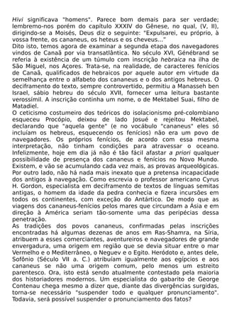 Hivi significava "homens". Parece bom demais para ser verdade;
lembremo-nos porém do capítulo XXXIV do Gênese, no qual, (V, II),
dirigindo-se a Moisés, Deus diz o seguinte: "Expulsarei, eu próprio, à
vossa frente, os cananeus, os heteus e os cheveus...”
Dito isto, temos agora de examinar a segunda etapa dos navegadores
vindos de Canaã por via transatlântica. No século XVI, Génébrand se
referia à existência de um túmulo com inscrição hebraica na ilha de
São Miguel, nos Açores. Trata-se, na realidade, de caracteres fenícios
de Canaã, qualificados de hebraicos por aquele autor em virtude da
semelhança entre o alfabeto dos cananeus e o dos antigos hebreus. O
deciframento do texto, sempre controvertido, permitiu a Manasseh ben
Israel, sábio hebreu do século XVII, fornecer uma leitura bastante
verossímil. A inscrição continha um nome, o de Mektabel Suai, filho de
Matadiel.
O ceticismo costumeiro dos teóricos do isolacionismo pré-colombiano
esqueceu Procópio, deixou de lado Josué e rejeitou Mektabel,
declarando que "aquela gente" (e no vocábulo "cananeus" eles só
incluíam os hebreus, esquecendo os fenícios) não era um povo de
navegadores. Os próprios fenícios, de acordo com essa mesma
interpretação, não tinham condições para atravessar o oceano.
Infelizmente, hoje em dia já não é tão fácil afastar a priori qualquer
possibilidade de presença dos cananeus e fenícios no Novo Mundo.
Existem, e vão se acumulando cada vez mais, as provas arqueológicas.
Por outro lado, não há nada mais inexato que a pretensa incapacidade
dos antigos à navegação. Como escrevia o professor americano Cyrus
H. Gordon, especialista em deciframento de textos de línguas semitas
antigas, o homem da idade da pedra conhecia e fizera incursões em
todos os continentes, com exceção do Antártico. De modo que as
viagens dos cananeus-fenícios pelos mares que circundam a Ásia e em
direção à América seriam tão-somente uma das peripécias dessa
penetração.
As tradições dos povos cananeus, confirmadas pelas inscrições
encontradas há algumas dezenas de anos em Ras-Shamra, na Síria,
atribuem a esses comerciantes, aventureiros e navegadores de grande
envergadura, uma origem em região que se devia situar entre o mar
Vermelho e o Mediterrâneo, o Neguev e o Egito. Heródoto e, antes dele,
Sofônio (Século VII a. C.) atribuíam igualmente aos egípcios e aos
cananeus se não uma origem comum, pelo menos um estreito
parentesco. Ora, isto está sendo atualmente contestado pela maioria
dos historiadores modernos. Um especialista do gabarito de George
Contenau chega mesmo a dizer que, diante das divergências surgidas,
torna-se necessário "suspender todo e qualquer pronunciamento".
Todavia, será possível suspender o pronunciamento dos fatos?
 