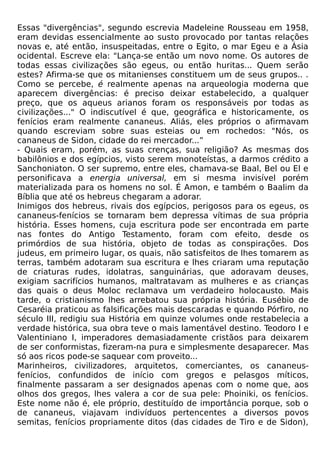 Essas "divergências", segundo escrevia Madeleine Rousseau em 1958,
eram devidas essencialmente ao susto provocado por tantas relações
novas e, até então, insuspeitadas, entre o Egito, o mar Egeu e a Ásia
ocidental. Escreve ela: "Lança-se então um novo nome. Os autores de
todas essas civilizações são egeus, ou então huritas... Quem serão
estes? Afirma-se que os mitanienses constituem um de seus grupos.. .
Como se percebe, é realmente apenas na arqueologia moderna que
aparecem divergências: é preciso deixar estabelecido, a qualquer
preço, que os aqueus arianos foram os responsáveis por todas as
civilizações..." O indiscutível é que, geográfica e historicamente, os
fenícios eram realmente cananeus. Aliás, eles próprios o afirmavam
quando escreviam sobre suas esteias ou em rochedos: "Nós, os
cananeus de Sidon, cidade do rei mercador...”
- Quais eram, porém, as suas crenças, sua religião? As mesmas dos
babilônios e dos egípcios, visto serem monoteístas, a darmos crédito a
Sanchoniaton. O ser supremo, entre eles, chamava-se Baal, Bel ou El e
personificava a energia universal, em si mesma invisível porém
materializada para os homens no sol. É Amon, e também o Baalim da
Bíblia que até os hebreus chegaram a adorar.
Inimigos dos hebreus, rivais dos egípcios, perigosos para os egeus, os
cananeus-fenícios se tornaram bem depressa vítimas de sua própria
história. Esses homens, cuja escritura pode ser encontrada em parte
nas fontes do Antigo Testamento, foram com efeito, desde os
primórdios de sua história, objeto de todas as conspirações. Dos
judeus, em primeiro lugar, os quais, não satisfeitos de lhes tomarem as
terras, também adotaram sua escritura e lhes criaram uma reputação
de criaturas rudes, idolatras, sanguinárias, que adoravam deuses,
exigiam sacrifícios humanos, maltratavam as mulheres e as crianças
das quais o deus Moloc reclamava um verdadeiro holocausto. Mais
tarde, o cristianismo lhes arrebatou sua própria história. Eusébio de
Cesaréia praticou as falsificações mais descaradas e quando Pórfiro, no
século III, redigiu sua História em quinze volumes onde restabelecia a
verdade histórica, sua obra teve o mais lamentável destino. Teodoro I e
Valentiniano I, imperadores demasiadamente cristãos para deixarem
de ser conformistas, fizeram-na pura e simplesmente desaparecer. Mas
só aos ricos pode-se saquear com proveito...
Marinheiros, civilizadores, arquitetos, comerciantes, os cananeus-
fenícios, confundidos de início com gregos e pelasgos míticos,
finalmente passaram a ser designados apenas com o nome que, aos
olhos dos gregos, lhes valera a cor de sua pele: Phoiniki, os fenícios.
Este nome não é, ele próprio, destituído de importância porque, sob o
de cananeus, viajavam indivíduos pertencentes a diversos povos
semitas, fenícios propriamente ditos (das cidades de Tiro e de Sidon),
 