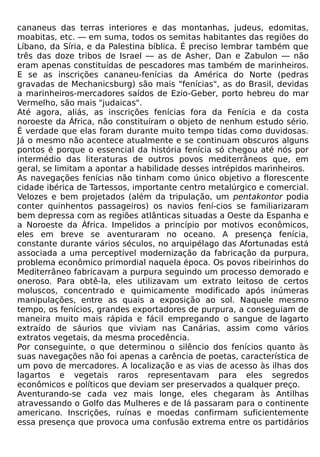 cananeus das terras interiores e das montanhas, judeus, edomitas,
moabitas, etc. — em suma, todos os semitas habitantes das regiões do
Líbano, da Síria, e da Palestina bíblica. É preciso lembrar também que
três das doze tribos de Israel — as de Asher, Dan e Zabulon — não
eram apenas constituídas de pescadores mas também de marinheiros.
E se as inscrições cananeu-fenícias da América do Norte (pedras
gravadas de Mechanicsburg) são mais "fenícias", as do Brasil, devidas
a marinheiros-mercadores saídos de Ezio-Geber, porto hebreu do mar
Vermelho, são mais "judaicas".
Até agora, aliás, as inscrições fenícias fora da Fenícia e da costa
noroeste da África, não constituíram o objeto de nenhum estudo sério.
É verdade que elas foram durante muito tempo tidas como duvidosas.
Já o mesmo não acontece atualmente e se continuam obscuros alguns
pontos é porque o essencial da história fenícia só chegou até nós por
intermédio das literaturas de outros povos mediterrâneos que, em
geral, se limitam a apontar a habilidade desses intrépidos marinheiros.
As navegações fenícias não tinham como único objetivo a florescente
cidade ibérica de Tartessos, importante centro metalúrgico e comercial.
Velozes e bem projetados (além da tripulação, um pentakontor podia
conter quinhentos passageiros) os navios fení-cios se familiarizaram
bem depressa com as regiões atlânticas situadas a Oeste da Espanha e
a Noroeste da África. Impelidos a princípio por motivos econômicos,
eles em breve se aventuraram no oceano. A presença fenícia,
constante durante vários séculos, no arquipélago das Afortunadas está
associada a uma perceptível modernização da fabricação da purpura,
problema econômico primordial naquela época. Os povos ribeirinhos do
Mediterrâneo fabricavam a purpura seguindo um processo demorado e
oneroso. Para obtê-la, eles utilizavam um extrato leitoso de certos
moluscos, concentrado e quimicamente modificado após inúmeras
manipulações, entre as quais a exposição ao sol. Naquele mesmo
tempo, os fenícios, grandes exportadores de purpura, a conseguiam de
maneira muito mais rápida e fácil empregando o sangue de lagarto
extraído de sáurios que viviam nas Canárias, assim como vários
extratos vegetais, da mesma procedência.
Por conseguinte, o que determinou o silêncio dos fenícios quanto às
suas navegações não foi apenas a carência de poetas, característica de
um povo de mercadores. A localização e as vias de acesso às ilhas dos
lagartos e vegetais raros representavam para eles segredos
econômicos e políticos que deviam ser preservados a qualquer preço.
Aventurando-se cada vez mais longe, eles chegaram às Antilhas
atravessando o Golfo das Mulheres e de lá passaram para o continente
americano. Inscrições, ruínas e moedas confirmam suficientemente
essa presença que provoca uma confusão extrema entre os partidários
 