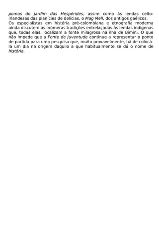 pomos do jardim das Hespérides, assim como às lendas celto-
irlandesas das planícies de delícias, o Mag Mell, dos antigos gaélicos.
Os especialistas em história pré-colombiana e etnografia moderna
ainda discutem as inúmeras tradições entrelaçadas às lendas indígenas
que, todas elas, localizam a fonte milagrosa na ilha de Bimini. O que
não impede que a Fonte de Juventude continue a representar o ponto
de partida para uma pesquisa que, muito provavelmente, há de colocá-
la um dia na origem daquilo a que habitualmente se dá o nome de
história.
 