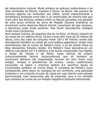 do isolacionismo cultural. Muito embora as galerias subterrâneas e os
silos ventilados de Niterói, Campos e Tijuca, no Brasil, não possam de
maneira alguma ser atribuídos aos índios, sendo impressionante a
semelhança existente entre eles e as construções do mesmo tipo que
eram obra dos fenícios; embora entre as figuras gravadas nas paredes
de uma gruta artificial da serra de Mojado (Guiana brasileira) se
encontrem como observou Marcel Hornet, caracteres de tipo cananeu,
a descrença pode ainda perdurar. Mas foram descobertos vestígios
muito mais conclusivos.
Num espaço imenso, de pequena ilha do rio Piauí, no Brasil, erguem-se
as ruínas de um edifício único. Certos muros têm mais de 25 metros de
altura, uma das salas do conjunto mede 150 x 45 metros, tendo sido
descobertos também os restos de uma estátua gigantesca. Ainda mais
assombrosas são as ruínas de Pattee's Cave, e as do monte Show no
New Hampshire, Estados Unidos. Em Pattee's Cave descobriu-se um
edifício cuja planta em Y é idêntica à de outras construções nas regiões
a Oeste da Irlanda e de Malta, estas últimas de origem
indiscutivelmente fenícia. Acrescentemos que ali também se
encontram dólmens (de implantação recente em sítio muito mais
antigo), rampas e plataformas de acesso, canais subterrâneos
escavados na pedra e enormes pedras d.e sacrifício iguais às
encontradas também no monte Show. O complexo de Pattee's Cave
compreende, além disso, os vestígios de um cemitério, uma palissada
protetora e um conjunto circular de casas em cujo interior uma estrada
pavimentada, com novecentos pés de extensão, leva a um rochedo
que sustenta as ruínas de um templo megalítico bastante deteriorado.
 