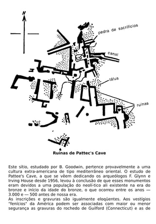 Ruínas de Pattec's Cave


Este sítio, estudado por B. Goodwin, pertence provavelmente a uma
cultura extra-americana de tipo mediterrâneo oriental. O estudo de
Pattee's Cave, a que se vêem dedicando os arqueólogos F. Glynn e
Irving House desde 1956, levou à conclusão de que esses monumentos
eram devidos a uma população do neolí-tico ali existente na era do
bronze e início da idade do bronze, o que ocorreu entre os anos —
3.000 e — 500 antes de nossa era.
As inscrições e gravuras são igualmente eloqüentes. Aos vestígios
"fenícios" da América podem ser associadas com maior ou menor
segurança as gravuras do rochedo de Guilford (Connecticut) e as de
 