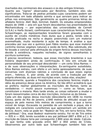 machados dos cerimoniais dos arawacs e os dos antigos tirienses.
Quanto aos "signos" observados por Beistline, também eles são
significativos. Trata-se de pedras pintadas cujos caracteres podem ser
encontrados em todo alfabeto semita e que serviam para indicar as
pilhas nos entrepostos. São geralmente as quatro primeiras letras do
alfabeto fenício: Alef, Bejt, Gimmel, Daleth. Os estudos empreendidos
depois de 1948 — ano em que foram descobertos nas proximidades de
Mechanicsburg — por especialistas das universidades de Cornell
(U.S.A.) e Haifa (Israel), confirmaram suas características fenícias. Para
Schwenhagen, as representações brasileiras foram gravadas com o
auxílio de cinzéis metálicos mais duros que a pedra, tendo sido a
incisão praticada na rocha e depois preenchida com um material
avermelhado, muito resistente à ação do tempo. A análise a que
procedeu por sua vez o químico Juan Fábio revelou que esse material
continha resinas vegetais naturais e oxido de ferro. Mas sobretudo, ele
foi levado a concluir pela afirmação da origem fenícia dessas inscrições
devido à existência, naqueles rochedos, de signos semelhantes à
escritura sumeriana.
É preciso reconhecer, todavia, que essas inscrições brasileiras e sua
história dependem ainda de confirmação. E isto em virtude da
personalidade de seu principal descobridor — um certo Silva Ramos —
e de suas observações e interpretações. Ex-seringueiro autodidata,
Silva Ramos extraiu, com efeito e um tanto apressadamente, de suas
conversas com diversos rabinos a conclusão de que esses signos
eram... hebreus. E, pior ainda, de acordo com a tradução por ele
próprio oferecida, as duas mil inscrições eram, todas elas, orações!
Posteriormente, quando a freqüência dos caracteres fenícios impôs a
idéia da presença desse povo na América, foi tão difícil acreditá-lo que
se preferiu rejeitar globalmente as inscrições de Ramos, tanto as
verdadeiras — muito pouco numerosas — como as falsas, que
constituíam a maioria. Mais tarde ainda, as coisas voltaram a mudar e
foram reexaminadas cerca de dez inscrições, inclusive as da Gávea.
Cada um dos signos dessa inscrição (descoberta em 1836 no monte
Gávea, perto do Rio de Janeiro, a 840 metros de altitude) ocupa um
espaço de pelo menos três metros de comprimento, o que a torna
visível de longe. Escavada no paredão de um rochedo a pique, ela é
redigida em caracteres cuneiformes que apresentam um sentido em
fenício. Assim, nela se pode ler: "Badesir de Tiro, em terra fenícia, filho
de Jethbaal." Ora, esse Badesir realmente existiu. Foi rei de Tiro entre
— 835 e — 850, tendo sucedido a seu pai Jathbaal (887 a 856 a.C.). A
inscrição da Gávea teria por conseguinte 2.800 anos de idade. Calcula-
se que tenha sido gravada entre 887 e 850 antes de Cristo.
Observemos por outro lado que Schwenhagen também fala em
 