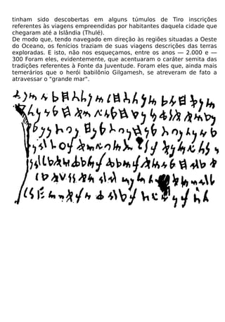 tinham sido descobertas em alguns túmulos de Tiro inscrições
referentes às viagens empreendidas por habitantes daquela cidade que
chegaram até a Islândia (Thulé).
De modo que, tendo navegado em direção às regiões situadas a Oeste
do Oceano, os fenícios traziam de suas viagens descrições das terras
exploradas. E isto, não nos esqueçamos, entre os anos — 2.000 e —
300 Foram eles, evidentemente, que acentuaram o caráter semita das
tradições referentes à Fonte da Juventude. Foram eles que, ainda mais
temerários que o herói babilônio Gilgamesh, se atreveram de fato a
atravessar o "grande mar".
 