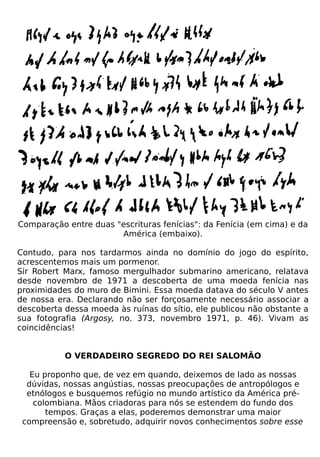 Comparação entre duas "escrituras fenícias": da Fenícia (em cima) e da
                       América (embaixo).

Contudo, para nos tardarmos ainda no domínio do jogo do espírito,
acrescentemos mais um pormenor.
Sir Robert Marx, famoso mergulhador submarino americano, relatava
desde novembro de 1971 a descoberta de uma moeda fenícia nas
proximidades do muro de Bimini. Essa moeda datava do século V antes
de nossa era. Declarando não ser forçosamente necessário associar a
descoberta dessa moeda às ruínas do sítio, ele publicou não obstante a
sua fotografia (Argosy, no. 373, novembro 1971, p. 46). Vivam as
coincidências!


           O VERDADEIRO SEGREDO DO REI SALOMÃO

   Eu proponho que, de vez em quando, deixemos de lado as nossas
  dúvidas, nossas angústias, nossas preocupações de antropólogos e
  etnólogos e busquemos refúgio no mundo artístico da América pré-
    colombiana. Mãos criadoras para nós se estendem do fundo dos
       tempos. Graças a elas, poderemos demonstrar uma maior
 compreensão e, sobretudo, adquirir novos conhecimentos sobre esse
 