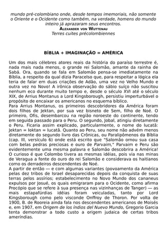 mundo pré-colombiano onde, desde tempos imemoriais, não somente
o Oriente e o Ocidente como também, na verdade, homens do mundo
                 inteiro já aprazaram seus encontros.
                         ALEXANDER VON WUTTENAU
                    Terres cuites précolombiennes



                 BÍBLIA + IMAGINAÇÃO = AMÉRICA

Um dos mais célebres atores reais da história do paraíso terrestre é,
nada mais nada menos, o grande rei Salomão, amante da rainha de
Sabá. Ora, quando se fala em Salomão pensa-se imediatamente na
Bíblia, a respeito da qual dizia Paracelso que, para respeitar a lógica ela
teria de falar em duas criações de Adão, uma vez no Velho Mundo e
outra vez no Novo! A irônica observação do sábio suíço não suscitou
nenhum eco durante muito tempo e, desde o século XVI até o século
XIX, de Arrius Montanus a Lord Kingsborough, persistiu imperturbável o
propósito de encaixar os americanos no esquema bíblico.
Para Arrius Montanus, os primeiros descobridores da América foram
dois filhos de Jektan, por sua vez bisneto de Sem, filho de Noé. O
primeiro, Ofis, desembarcou na região noroeste do continente, tendo
em seguida passado para o Peru. O segundo, Jobal, atingiu diretamente
o Peru. Ficaria assim explicado, particularmente, o nome do Iucatã:
Jektan = Ioktan = Iucatã. Quanto ao Peru, seu nome não advém menos
diretamente do segundo livro das Crônicas, ou Paralipômenos da Bíblia
(cap. Ill, versículo 6) onde está escrito que "Salomão ornou sua casa
com belas pedras preciosas e ouro de Parvaim," Parvaim e Peru são
evidentemente uma mesma palavra e Salomão descobrira a América!
O curioso é que Colombo tivera as mesmas idéias, pois via nas minas
de Veragua a fonte do ouro do rei Salomão e considerava os haitianos
como os derradeiros descendentes de Noé.
A partir de então — e com algumas variantes (povoamento da América
pelas dez tribos de Israel desaparecidas depois da conquista de suas
terras pelos assírios; estabelecimento no Novo Mundo dos cananeus
expulsos por Josué, os quais emigraram para o Ocidente, como afirma
Procópio que se refere à sua presença nas vizinhanças de Tanger) — as
mais estapafúrdias idéias foram veiculadas, tanto por Lord
Kingsborough como pelo visconde Onffroy de Thoron. Por volta de
1900, B. de Rooreia ainda fala nos descendentes americanos de Moisés
e, em 1907, em Origem de los índios del Nuevo Mundo, Gregorio Garcia
tenta demonstrar a todo custo a origem judaica de certas tribos
ameríndias.
 
