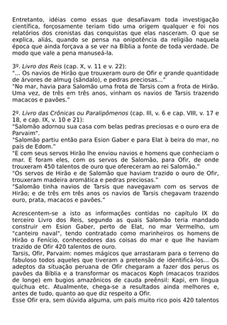 Entretanto, idéias como essas que desafiavam toda investigação
científica, forçosamente teriam tido uma origem qualquer e foi nos
relatórios dos cronistas das conquistas que elas nasceram. O que se
explica, aliás, quando se pensa na onipotência da religião naquela
época que ainda forçava a se ver na Bíblia a fonte de toda verdade. De
modo que vale a pena manuseá-la.

3º. Livro dos Reis (cap. X, v. 11 e v. 22):
"... Os navios de Hirão que trouxeram ouro de Ofir e grande quantidade
de árvores de almug (sândalo), e pedras preciosas...”
"No mar, havia para Salomão uma frota de Tarsis com a frota de Hirão.
Uma vez, de três em três anos, vinham os navios de Tarsis trazendo
macacos e pavões.”

2º. Livro das Crônicas ou Paralipômenos (cap. Ill, v. 6 e cap. VIII, v. 17 e
18, e cap. IX, v. 10 e 21):
"Salomão adornou sua casa com belas pedras preciosas e o ouro era de
Parvaim".
"Salomão partiu então para Esion Gaber e para Elat à beira do mar, no
país de Edom.”
"E com seus servos Hirão lhe enviou navios e homens que conheciam o
mar. E foram eles, com os servos de Salomão, para Ofir, de onde
trouxeram 450 talentos de ouro que ofereceram ao rei Salomão.”
"Os servos de Hirão e de Salomão que haviam trazido o ouro de Ofir,
trouxeram madeira aromática e pedras preciosas.”
"Salomão tinha navios de Tarsis que navegavam com os servos de
Hirão; e de três em três anos os navios de Tarsis chegavam trazendo
ouro, prata, macacos e pavões.”

Acrescentem-se a isto as informações contidas no capítulo IX do
terceiro Livro dos Reis, segundo as quais Salomão teria mandado
construir em Esion Gaber, perto de Elat, no mar Vermelho, um
"canteiro naval", tendo contratado como marinheiros os homens de
Hirão o Fenício, conhecedores das coisas do mar e que lhe haviam
trazido de Ofir 420 talentos de ouro.
Tarsis, Ofir, Parvaim: nomes mágicos que arrastaram para o terreno do
fabuloso todos aqueles que tiveram a pretensão de identificá-los... Os
adeptos da situação peruana de Ofir chegaram a fazer dos perus os
pavões da Bíblia e a transformar os macacos Koph (macacos trazidos
de longe) em bugios amazônicos de cauda preênsil: Kapi, em língua
quíchua etc. Atualmente, chega-se a resultados ainda melhores e,
antes de tudo, quanto ao que diz respeito a Ofir.
Esse Ofir era, sem dúvida alguma, um país muito rico pois 420 talentos
 