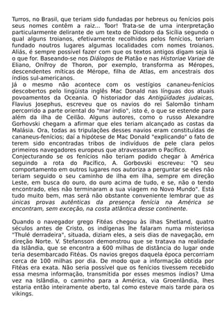 Turros, no Brasil, que teriam sido fundadas por hebreus ou fenícios pois
seus nomes contêm a raiz... Toor! Trata-se de uma interpretação
particularmente delirante de um texto de Diodoro da Sicília segundo o
qual alguns troianos, efetivamente recolhidos pelos fenícios, teriam
fundado noutros lugares algumas localidades com nomes troianos.
Aliás, é sempre possível fazer com que os textos antigos digam seja lá
o que for. Baseando-se nos Diálogos de Platão e nas Historiae Variae de
Eliano, Onífroy de Thoron, por exemplo, transforma as Méropes,
descendentes míticas de Mérope, filha de Atlas, em ancestrais dos
índios sul-americanos.
Já o mesmo não acontece com os vestígios cananeu-fenícios
descobertos pelo lingüista inglês Mac Donald nas línguas dos atuais
povoamentos da Oceania. O historiador das Antigüidades judaicas,
Flavius Josephus, escreveu que os navios do rei Salomão tinham
percorrido a parte oriental do "mar índio", isto é, o que se estende para
além da ilha de Ceilão. Alguns autores, como o russo Alexandre
Gorhovski chegam a afirmar que eles teriam alcançado as costas da
Malásia. Ora, todas as tripulações desses navios eram constituídas de
cananeus-fenícios; daí a hipótese de Mac Donald "explicando" o fato de
terem sido encontradas tribos de indivíduos de pele clara pelos
primeiros navegadores europeus que atravessaram o Pacífico.
Conjecturando se os fenícios não teriam podido chegar à América
seguindo a rota do Pacífico, A. Gorbovski escreveu: "O seu
comportamento em outros lugares nos autoriza a perguntar se eles não
teriam seguido o seu caminho de ilha em ilha, sempre em direção
Leste, em busca do ouro, do ouro acima de tudo, e se, não o tendo
encontrado, eles não terminaram a sua viagem no Novo Mundo". Está
tudo muito bem, mas será não obstante conveniente lembrar que as
únicas provas autênticas da presença fenícia na América se
encontram, sem exceção, na costa atlântica desse continente.

Quando o navegador grego Fitéas chegou às ilhas Shetland, quatro
séculos antes de Cristo, os indígenas lhe falaram numa misteriosa
"Thulé derradeira", situada, diziam eles, a seis dias de navegação, em
direção Norte. V. Stefansson demonstrou que se tratava na realidade
da Islândia, que se encontra a 600 milhas de distância do lugar onde
teria desembarcado Fitéas. Os navios gregos daquela época percorriam
cerca de 100 milhas por dia. De modo que a informação obtida por
Fitéas era exata. Não seria possível que os fenícios tivessem recebido
essa mesma informação, transmitida por esses mesmos índios? Uma
vez na Islândia, o caminho para a América, via Groenlândia, lhes
estaria então inteiramente aberto, tal como esteve mais tarde para os
vikings.
 