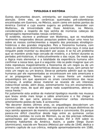 TIPOLOGIA E HISTÓRIA

Outros documentos devem, entretanto, ser examinados com maior
atenção. Entre eles, as cerâmicas queimadas pré-colombianas
encontradas em Guerrero, no México, assim como em outros pontos da
América Central e cujo exame sugeriu ao professor Alexander von
Wuttenau, da Universidade das Duas Américas, no México,
considerações a respeito do tipo semita de inúmeras cabeças de
personagens representadas nessas cerâmicas.
"É evidente, escreve o professor von Wuttenau, que os resultados
realmente inesperados dessas pesquisas podem lançar uma nova luz
sobre os nossos conhecimentos a respeito dos processos etnológico-
históricos e das grandes migrações. Pois a fisionomia humana, com
todos os elementos distintivos que caracterizam uma raça, é coisa que
ninguém pode inventar ou descobrir por acaso. E se há um problema
que se mantém ainda hoje cercado de mistério, e a fortiori durante os
períodos pré-históricos, é indiscutivelmente o das raças. De modo que
a lógica mais elementar e a totalidade da experiência humana vêm
confirmar a nossa tese, que é a seguinte: não se pode imaginar que um
índio reproduza magistralmente a fisionomia de um negro ou de um
branco, com todas as características dessas duas raças, sem jamais ter
visto um negro ou um branco. Deve-se portanto admitir que os tipos
humanos por ele representados se encontravam em solo americano e
aí se propagaram. Temos agora à nossa frente um material
arqueológico em que aparecem os sinais característicos das raças
humanas. A análise desse material se reveste de um interesse
indescritível sendo, além disso, extremamente rica em ensinamentos.
Um mundo novo, do qual até agora nada suspeitávamos, abre-se à
nossa frente.”
Foi justamente esta análise do material tipológico reunido nos museus
que levou ainda mais longe o sábio americano e o fez chegar à
conclusão de que seria preciso reexaminar certos elementos
anteriormente postos de lado. E acrescenta:
"No decorrer destes últimos anos, os arqueólogos descobriram um
número cada vez maior de terracotas nas quais os traços distintivos da
raça semita aparecem de maneira constante e convincente. Eis porque
parece-me difícil classificar desde logo entre as quimeras certas
indicações contidas no Livro de Mórmon, ou as tão precisas reflexões
apresentadas por observadores dos séculos XVI e XVII sobre os
primeiros habitantes da América. Assim, o padre Diego Duran
(dominicano), nascido em Texcoco (México) por volta de 1540, dedica o
primeiro capítulo de sua crônica, redigida aproximadamente em 1580,
 