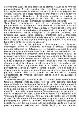 ao problema suscitado pela presença de elementos judeus na América
pré-colombiana. A este respeito, aliás, ele fornece uma série de
informações referentes às técnicas rituais e à história das religiões. Em
virtude, inclusive, de nossos recentes conhecimentos, isto nos deveria
levar a refletir. Deveríamos igualmente estudar os escritos do
dominicano espanhol Gregorio Garcia (1554-1627) que, a nosso ver, se
revestem de um grande interesse, são substanciais e seguros.
"Paul Rivet, erroneamente, nele vê um indivíduo destituído de
profundidade: De maneira bastante estranha, o seu livro intitulado
Origen de los índios del Nuevo Mundo, é muito pouco conhecido.
Constitui, entanto, um trabalho erudito composto em primeira mão por
uma testemunha ocular inteligente e disciplinada. De resto, Frei
Gregorio que tivera, como sabemos, problemas com a Inquisição
provocados pela sua atividade literária, conhecia o México (e também o
Peru, aliás) sem dúvida alguma melhor que Paul Rivet. Mas acima de
tudo, ele o conheceu três séculos antes.”
"Em todo caso, esses primeiros observadores nos fornecem
informações sobre os problemas históricos e étnicos. Ficaríamos
portanto satisfeitos se, futuramente, se evitasse contrapor-lhes uma
recusa categórica de uma firmeza excessiva, ou acolhê-lhas com
mesquinho sorriso de compaixão, pelo menos sempre que se tratar de
pesquisas científicas, empreendidas com um espirito de liberdade ou
de progresso e da maneira mais moderna. Indiscutivelmente, nesse
campo, é preciso avançar com extrema prudência, mas em hipótese
alguma os cientistas devem considerar uma tese como errônea sem
dispor de sólidos argumentos contra a mesma, ainda que as
perspectivas abertas pareçam absurdas a priori. Estou convencido,
aliás, de que nos estão reservadas inúmeras surpresas para um futuro
próximo, quero dizer para quando as extraordinárias riquezas
arqueológicas da América estiverem sendo melhor pesquisadas e
classificadas.”
"A título de exemplo, podemos ainda citar a descoberta recentemente
feita em Tlatilco. Trata-se, desta vez, de uma pequena escultura
representando um personagem barbado. Essa cabeça (com apenas 4
centímetros de altura), muito antiga, é de origem grega ou fenícia. Até
certo ponto, ela pode ser condignamente emparelhada com a figura do
magnífico defumador proveniente da Guatemala e que se encontra no
museu do Homem em Paris. Ainda mais espantosa é a descoberta da
"máscara de Silene" negróide, feita por mão de mestre por um artista
olmeca. Sei, de fonte absolutamente segura, que essa peça também é
proveniente de Tlatilco. Assinalemos, finalmente, a pequena terracota
descoberta em 1933 na pirâmide de Calixtlahuaca (perto de Tloluca),
pelo arqueólogo mexicano José Garcia Payón, e que também
 