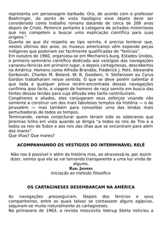 representa um personagem barbado. Ora, de acordo com o professor
Boehringer, do ponto de vista tipológico esse objeto deve ser
considerado como trabalho romano datando de cerca de 200 anos
depois de Cristo. Pertence portanto à categoria de achados misteriosos
que nos compelem a buscar uma explicação científica para suas
origens.”
Quanto ao que diz respeito ao tipo semita, é preciso lembrar que,
nestes últimos dez anos, os museus americanos vêm expondo peças
indígenas que poderiam ser facilmente qualificadas de "fenícias".
Em outubro de 1960, organizou-se em Mechanics-burg, Estados Unidos,
o primeiro seminário científico dedicado aos vestígios das navegações
cananeu-fenícias em primeiro lugar, e depois cartaginesas, descobertos
na América. Homens como Alfredo Brandão, Frederick J. Pohl, Alexandre
Gorbovski, Charles M. Boland, W. B. Goodwin, V. Stefansson ou Cyrus
Gordon trabalharam nesse sentido. O que se deve porém salientar é
que toda e qualquer prova recém-encontrada dessas navegações
confirma ipso facto, a viagem de homens de raça semita em busca das
fontes dessas lendas para cuja difusão eles tanto contribuíram.
Congêneres e aliados, eles conjugaram seus esforços visando não
somente a construir um dos mais fabulosos templos da história — o de
Jerusalém — mas também para consolidar uma das lendas mais
perturbadoras de todos os tempos.
Terminando, vamos conjecturar quem teriam sido os soberanos que
Jeremias tinha em vista quando se dirigia "a todos os reis de Tiro e a
todos os reis de Sidon e aos reis das ilhas que se encontram para além
dos mares".
Que ilhas? Que mares?

    ACOMPANHANDO OS VESTÍGIOS DO INTERMINÁVEL RELÊ

Não nos é possível ir além da história mas, ao atravessá-la, por assim
dizer, vemos que ela se vai tornando transparente a uma luz vinda de
                               algures.
                             KARL JASPERS
                    Iniciação ao método filosófico


         OS CARTAGINESES DESEMBARCAM NA AMÉRICA

As navegações prosseguiram. Depois dos fenícios e seus
companheiros, entre os quais talvez se contassem alguns egípcios,
seguiram-se muito naturalmente os cartagineses.
Na primavera de 1963, a revista moscovita Vokrug Sbeta noticiou a
 