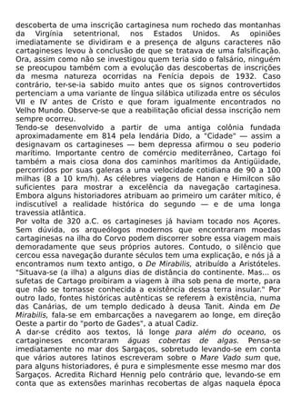 descoberta de uma inscrição cartaginesa num rochedo das montanhas
da Virgínia setentrional, nos Estados Unidos. As opiniões
imediatamente se dividiram e a presença de alguns caracteres não
cartagineses levou à conclusão de que se tratava de uma falsificação.
Ora, assim como não se investigou quem teria sido o falsário, ninguém
se preocupou também com a evolução das descobertas de inscrições
da mesma natureza ocorridas na Fenícia depois de 1932. Caso
contrário, ter-se-ia sabido muito antes que os signos controvertidos
pertenciam a uma variante de língua silábica utilizada entre os séculos
VII e IV antes de Cristo e que foram igualmente encontrados no
Velho Mundo. Observe-se que a reabilitação oficial dessa inscrição nem
sempre ocorreu.
Tendo-se desenvolvido a partir de uma antiga colônia fundada
aproximadamente em 814 pela lendária Dido, a "Cidade" — assim a
designavam os cartagineses — bem depressa afirmou o seu poderio
marítimo. Importante centro de comércio mediterrâneo, Cartago foi
também a mais ciosa dona dos caminhos marítimos da Antigüidade,
percorridos por suas galeras a uma velocidade cotidiana de 90 a 100
milhas (8 a 10 km/h). As célebres viagens de Hanon e Himilcon são
suficientes para mostrar a excelência da navegação cartaginesa.
Embora alguns historiadores atribuam ao primeiro um caráter mítico, é
indiscutível a realidade histórica do segundo — e de uma longa
travessia atlântica.
Por volta de 320 a.C. os cartagineses já haviam tocado nos Açores.
Sem dúvida, os arqueólogos modernos que encontraram moedas
cartaginesas na ilha do Corvo podem discorrer sobre essa viagem mais
demoradamente que seus próprios autores. Contudo, o silêncio que
cercou essa navegação durante séculos tem uma explicação, e nós já a
encontramos num texto antigo, o De Mirabilis, atribuído a Aristóteles.
"Situava-se (a ilha) a alguns dias de distância do continente. Mas... os
sufetas de Cartago proibiram a viagem à ilha sob pena de morte, para
que não se tornasse conhecida a existência dessa terra insular." Por
outro lado, fontes históricas autênticas se referem à existência, numa
das Canárias, de um templo dedicado à deusa Tanit. Ainda em De
Mirabilis, fala-se em embarcações a navegarem ao longe, em direção
Oeste a partir do "porto de Gades", a atual Cadiz.
A dar-se crédito aos textos, lá longe para além do oceano, os
cartagineses encontraram águas cobertas de algas. Pensa-se
imediatamente no mar dos Sargaços, sobretudo levando-se em conta
que vários autores latinos escreveram sobre o Mare Vado sum que,
para alguns historiadores, é pura e simplesmente esse mesmo mar dos
Sargaços. Acredita Richard Hennig pelo contrário que, levando-se em
conta que as extensões marinhas recobertas de algas naquela época
 