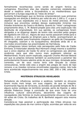 formalmente reconhecidas como sendo de origem fenícia ou
cartaginesa. Provinham elas das relações comerciais estabelecidas
desde o neolítico entre a Escandinávia e os mediterrâneos que
percorriam a Europa seguindo as "rotas do âmbar".
Sustenta Schwenhagen que os fenícios empreenderam suas primeiras
navegações em direção à América por volta do ano 1.100 a. C. e que o
objetivo de suas expedições era a busca do metal precioso. Afirma
inclusive que encontrou vestígio dessas explorações mineiras nos
Estados brasileiros do Ceará e da Bahia. Quanto às "rotas" cartaginesas
propriamente ditas, C. M. Boland propõe para elas uma explicação não
destituída de originalidade. Em sua opinião, os cartagineses foram
obrigados a se dispersar depois de terem sido vencidos pelos gregos
de Agatóclio em 310 a.C. Alguns de seus navios passaram então para o
Atlântico, e em seguida se dirigiram para o Norte, acompanharam as
costas do Labrador para finalmente chegarem ao golfo de Chesapeake.
Ali chegados, subiram o rio Susquehanna, deixando atrás de si as
inscrições encontradas nas proximidades de Harrisburg.
Os cartagineses talvez tenham sido perseguidos pela frota de Cipião
Emiliano. O historiador alemão Paul Hermann chega mesmo a sustentar
que o único objetivo de Cipião foi atirar os cartagineses aos abismos
oceânicos para que eles nunca mais pudessem retornar ao
Mediterrâneo. Ficaria assim explicado, segundo Charles Michael Boland
por que os próprios romanos também se aventuraram a penetrar tão
profundamente Oceano adentro atrás de seus inimigos. Arrastado pelas
correntes, um de seus navios teria sido lançado às costas
venezuelanas, tendo sido esta a origem dos pregos de navio de tipo
romano, e as moedas romanas encontradas naquelas costas. Isto tudo
teria acontecido respectivamente nos anos 260, 200 e 146, antes de
Cristo.

                MISTÉRIOS ETRUSCOS REVELADOS

Portadores de influências semitas e asiáticas, também os etruscos
foram muito mais longe, em suas viagens, do que se imagina.
Examinando figuras de terracota, as divisões do grande templo de Ife e
alguns outros vestígios no território iyorubá, perto do Daomé, o sábio
alemão Frobenius chega à conclusão de que eram fruto de uma
influência cultural extra-africana, decorrente das viagens de
navegadores não fenícios (e muito provavelmente etruscos) no século
XII antes de Cristo. Os trabalhos de R. Berthelot seguem esta mesma
direção.
Considera-se hoje possível a participação das tribos etruscas nas
expedições dos povos do mar contra o Egito, ocorridas por volta do ano
 