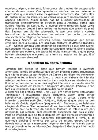 momento algum, entretanto, fornece-nos ele o nome do antepassado
comum desses povos. Ora, quando se verifica que as palavras e
expressões que revelam esse inexplicável parentesco são, todas elas,
de ordem ritual ou iniciática, as coisas adquirem imediatamente um
aspecto diferente. Assim sendo, não há a menor necessidade de
transportar artificialmente os etruscos para a América, como fazia
outrora Rodrigo de Castro, ou o inverso como tentaram fazer Lewis
Spence e Thajer Ojeda! Basta lembrar os homens que saíram do platô
das Baamas em via de submersão e que com toda a certeza
transmitiram às populações com que entraram em contato parte de
seu vocabulário religioso ou conceituai.
Para Lewis Spence, os etruscos seriam americanos que teriam
emigrado para a Europa. Em seu livro Problem of Atlantis (Londres,
1924), Spence atribuía uma importância excessiva ao que diria Sileno,
personagem mítico, a Midas, outro personagem lendário. Sileno explica
com efeito que outrora, em época há muito transcorrida, alguns povos
haviam atravessado o oceano para irem se instalar na Europa. E aí
temos os nossos etruscos!

                  O SEGREDO DA FROTA PERDIDA

Também dos gregos se disse que haviam tentado a aventura
americana. Temos de confessar que seriam precisos outros argumentos
que não os propostos por Rodrigo de Castro para disso nos convencer.
Inegavelmente, a lenda de Xolotl, o deus com cabeça de cão dos
astecas que transportava os mortos e em cuja boca se introduzia uma
lâmina de ouro ou de cobre, nas regiões inferiores do mundo, nos faz
pensar realmente em Caronte, o barqueiro dos mortos, Cérbero, o Tár-
taro e o Estigemas, o que se poderia dizer além disso?
A presença dos prefixos Theo-, Thia-, Tia-, em nomes como Tiahuanaco,
Teotihoacan é igualmente pouco eloqüente, assim como certas
semelhanças toponímicas relativas a rios e cursos d'agua onde
intervém o prefixo poti- (Poti, Potijuaro, Potiguara) que, entre os pré-
helenos da Grécia significava "pequeno rio". Finalmente, as habituais
citações de Claude Ellien reproduzindo os dizeres de Sileno a Midas não
nos fazem sair do terreno da anedota. Plutarco se refere a um país
governado por Mérope, sem entretanto especificar que país é esse.
Pode-se imaginar que se trata daquele em que Hércules encontrou o
uso do grego mas seus habitantes desconheciam o ferro. E as
eventuais alusões à América por parte de autores gregos são por
demais obscuras para merecerem alguma atenção, tanto mais que se
trata provavelmente de informações chegadas à Grécia por intermédio
dos cartagineses.
 