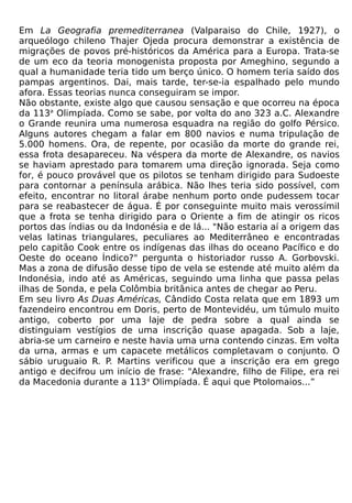 Em La Geografia premediterranea (Valparaiso do Chile, 1927), o
arqueólogo chileno Thajer Ojeda procura demonstrar a existência de
migrações de povos pré-históricos da América para a Europa. Trata-se
de um eco da teoria monogenista proposta por Ameghino, segundo a
qual a humanidade teria tido um berço único. O homem teria saído dos
pampas argentinos. Dai, mais tarde, ter-se-ia espalhado pelo mundo
afora. Essas teorias nunca conseguiram se impor.
Não obstante, existe algo que causou sensação e que ocorreu na época
da 113a Olimpíada. Como se sabe, por volta do ano 323 a.C. Alexandre
o Grande reunira uma numerosa esquadra na região do golfo Pérsico.
Alguns autores chegam a falar em 800 navios e numa tripulação de
5.000 homens. Ora, de repente, por ocasião da morte do grande rei,
essa frota desapareceu. Na véspera da morte de Alexandre, os navios
se haviam aprestado para tomarem uma direção ignorada. Seja como
for, é pouco provável que os pilotos se tenham dirigido para Sudoeste
para contornar a península arábica. Não lhes teria sido possível, com
efeito, encontrar no litoral árabe nenhum porto onde pudessem tocar
para se reabastecer de água. É por conseguinte muito mais verossímil
que a frota se tenha dirigido para o Oriente a fim de atingir os ricos
portos das índias ou da Indonésia e de lá... "Não estaria aí a origem das
velas latinas triangulares, peculiares ao Mediterrâneo e encontradas
pelo capitão Cook entre os indígenas das ilhas do oceano Pacífico e do
Oeste do oceano Índico?" pergunta o historiador russo A. Gorbovski.
Mas a zona de difusão desse tipo de vela se estende até muito além da
Indonésia, indo até as Américas, seguindo uma linha que passa pelas
ilhas de Sonda, e pela Colômbia britânica antes de chegar ao Peru.
Em seu livro As Duas Américas, Cândido Costa relata que em 1893 um
fazendeiro encontrou em Doris, perto de Montevidéu, um túmulo muito
antigo, coberto por uma laje de pedra sobre a qual ainda se
distinguiam vestígios de uma inscrição quase apagada. Sob a laje,
abria-se um carneiro e neste havia uma urna contendo cinzas. Em volta
da urna, armas e um capacete metálicos completavam o conjunto. O
sábio uruguaio R. P. Martins verificou que a inscrição era em grego
antigo e decifrou um início de frase: "Alexandre, filho de Filipe, era rei
da Macedonia durante a 113a Olimpíada. É aqui que Ptolomaios...”
 